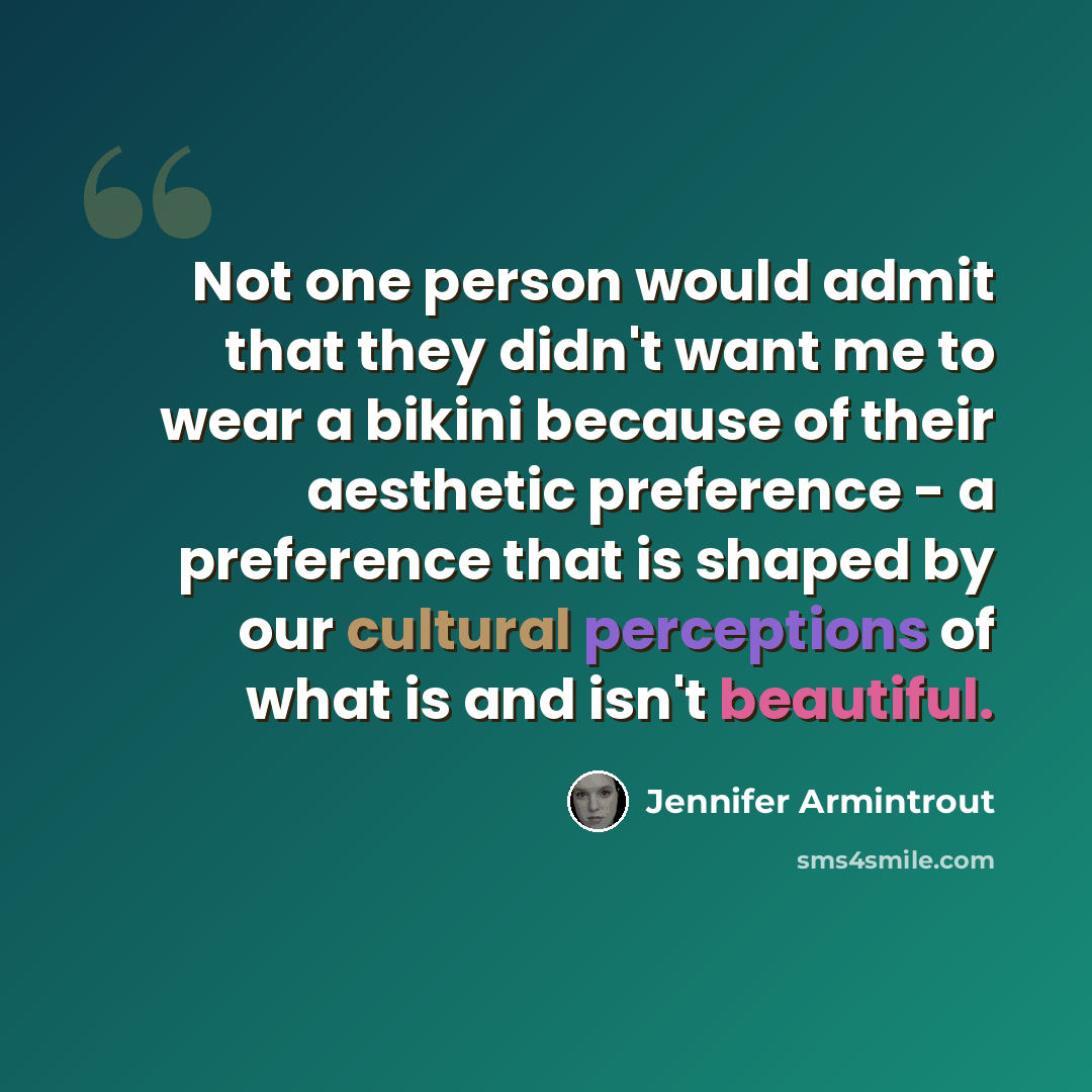 “Not one person would admit that they didn't want me to wear a bikini because of their aesthetic preference - a preference that is shaped by our cultural perceptions of what is and isn't beautiful.” quote by Jennifer Armintrout