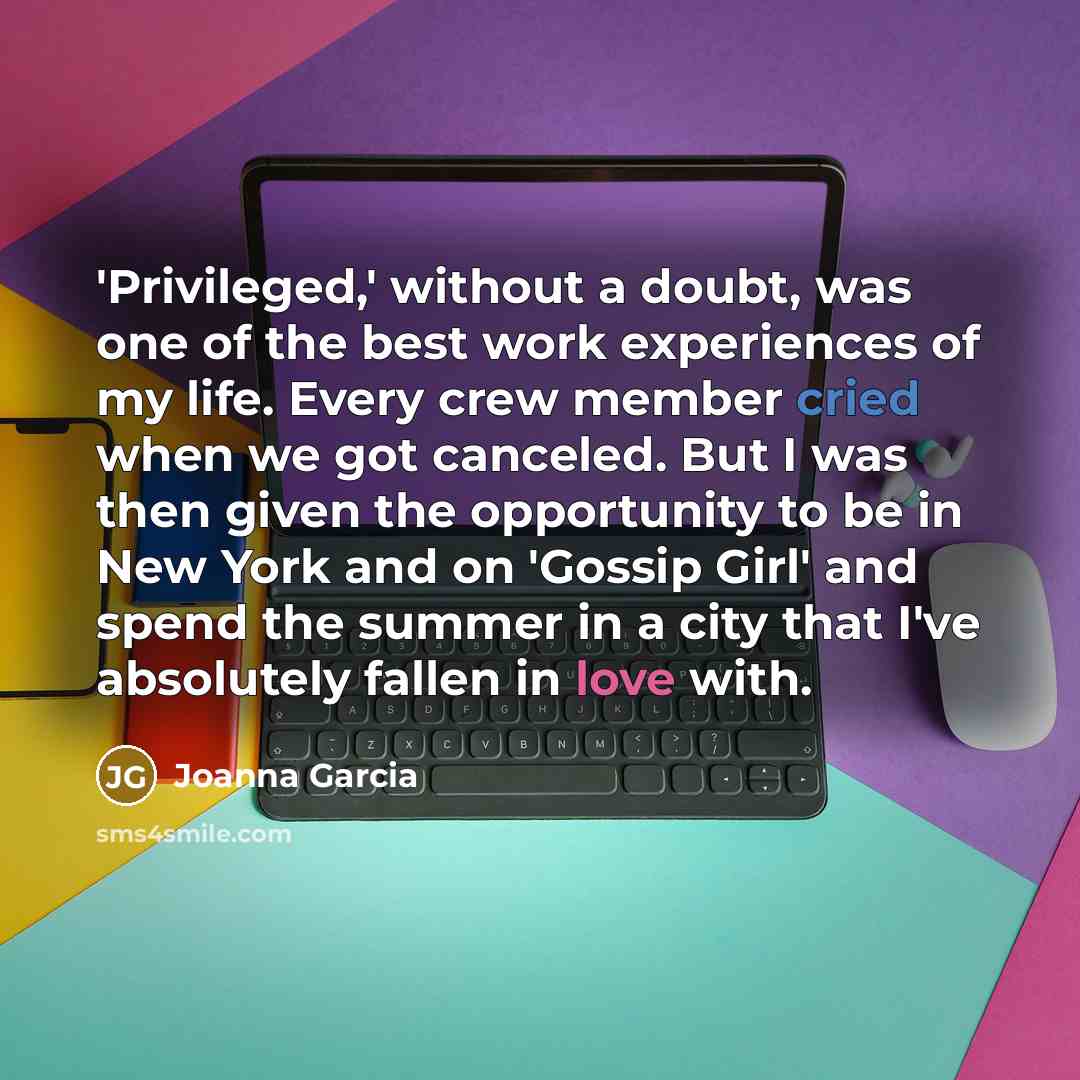 “'Privileged,' without a doubt, was one of the best work experiences of my life. Every crew member cried when we got canceled. But I was then given the opportunity to be in New York and on 'Gossip Girl' and spend the summer in a city that I've absolutely fallen in love with.” quote by Joanna Garcia