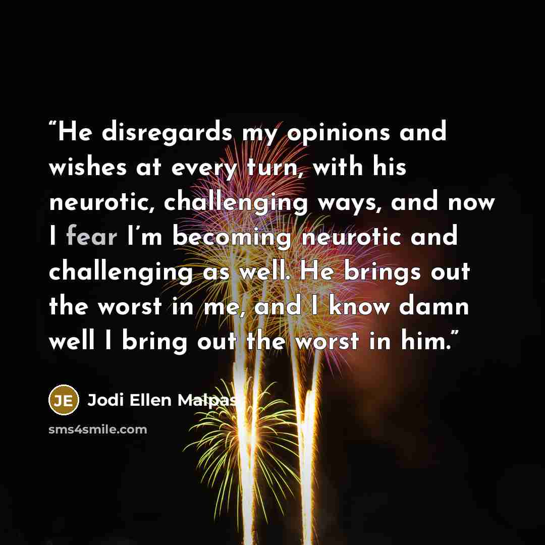 “He disregards my opinions and wishes at every turn, with his neurotic, challenging ways, and now I fear I’m becoming neurotic and challenging as well. He brings out the worst in me, and I know damn well I bring out the worst in him.” quote by Jodi Ellen Malpas