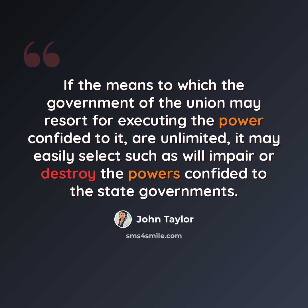 “If the means to which the government of the union may resort for executing the power confided to it, are unlimited, it may easily select such as will impair or destroy the powers confided to the state governments.” quote by John Taylor