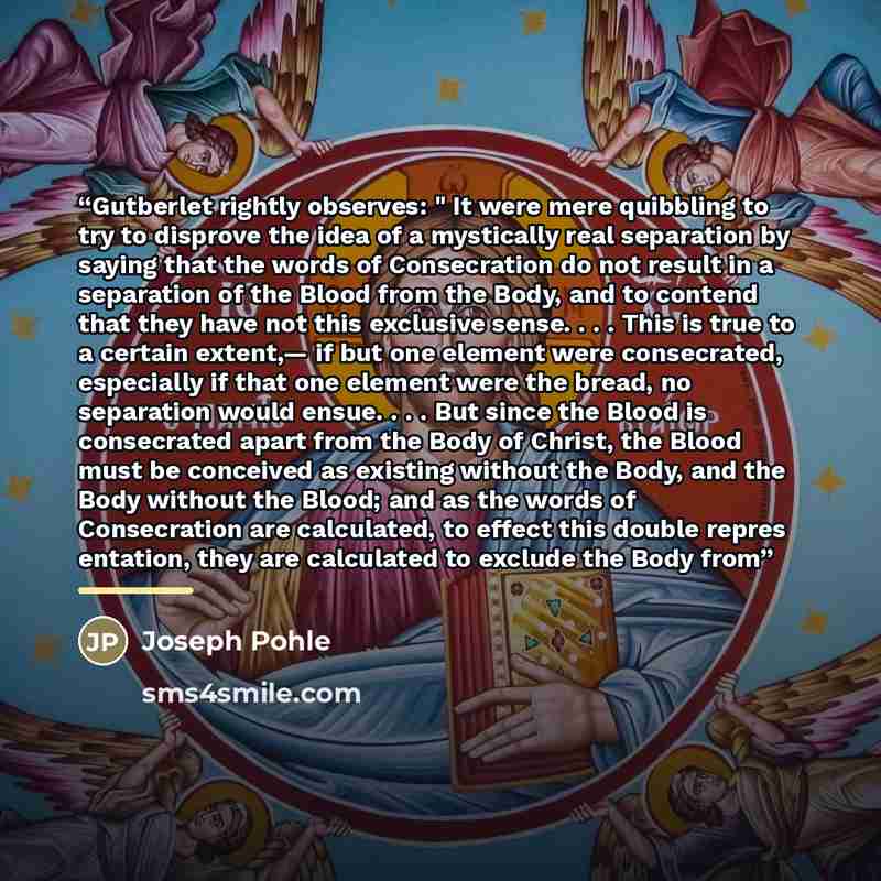 “Gutberlet rightly observes: " It were mere quibbling to try to disprove the idea of a mystically real separation by saying that the words of Consecration do not result in a separation of the Blood from the Body, and to contend that they have not this exclusive sense. . . . This is true to a…” quote by Joseph Pohle