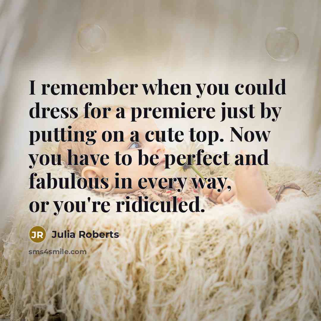“I remember when you could dress for a premiere just by putting on a cute top. Now you have to be perfect and fabulous in every way, or you're ridiculed.” quote by Julia Roberts