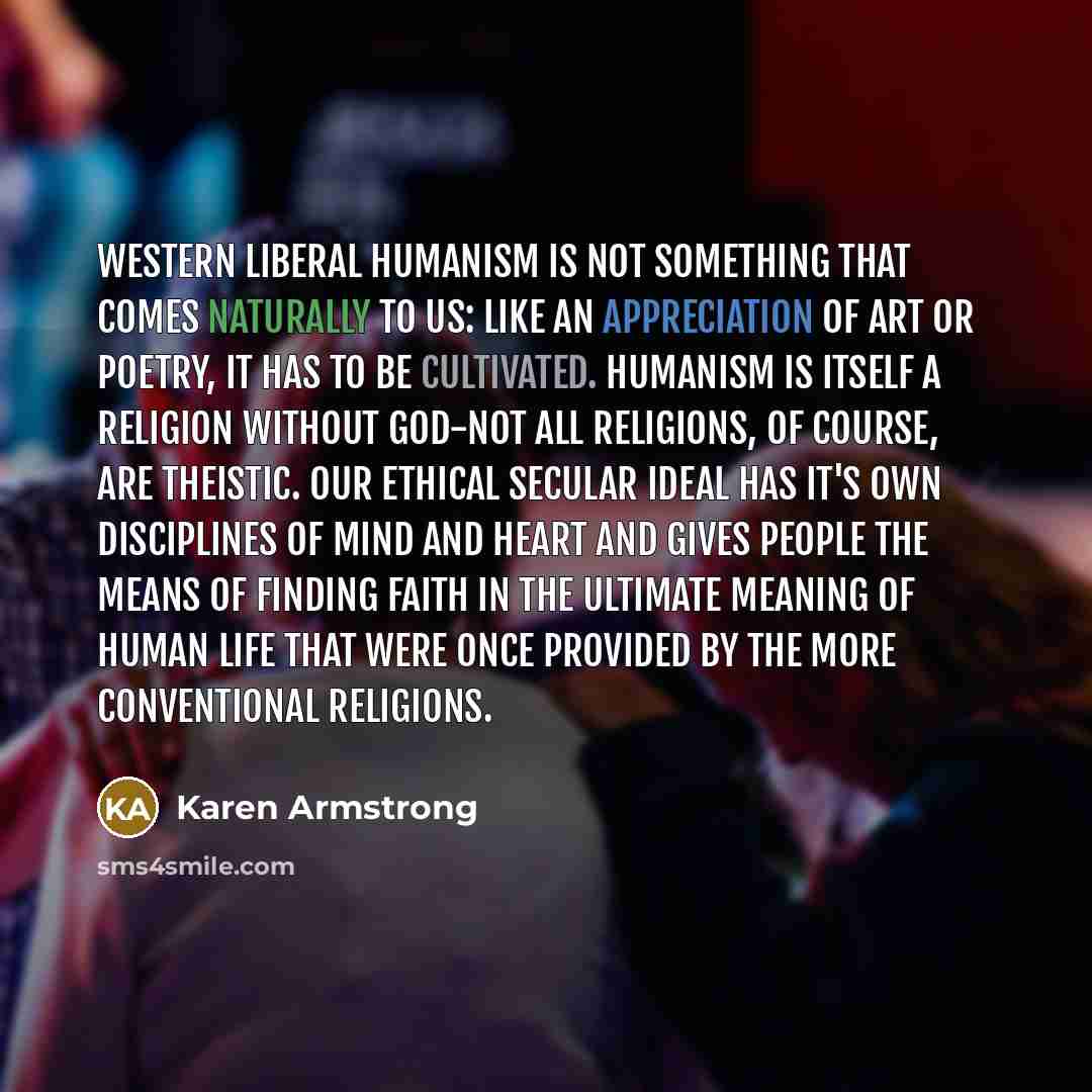 “Western liberal humanism is not something that comes naturally to us: like an appreciation of art or poetry, it has to be cultivated. Humanism is itself a religion without God-not all religions, of course, are theistic. Our ethical secular ideal has it's own disciplines of mind and heart and gives…” quote by Karen Armstrong