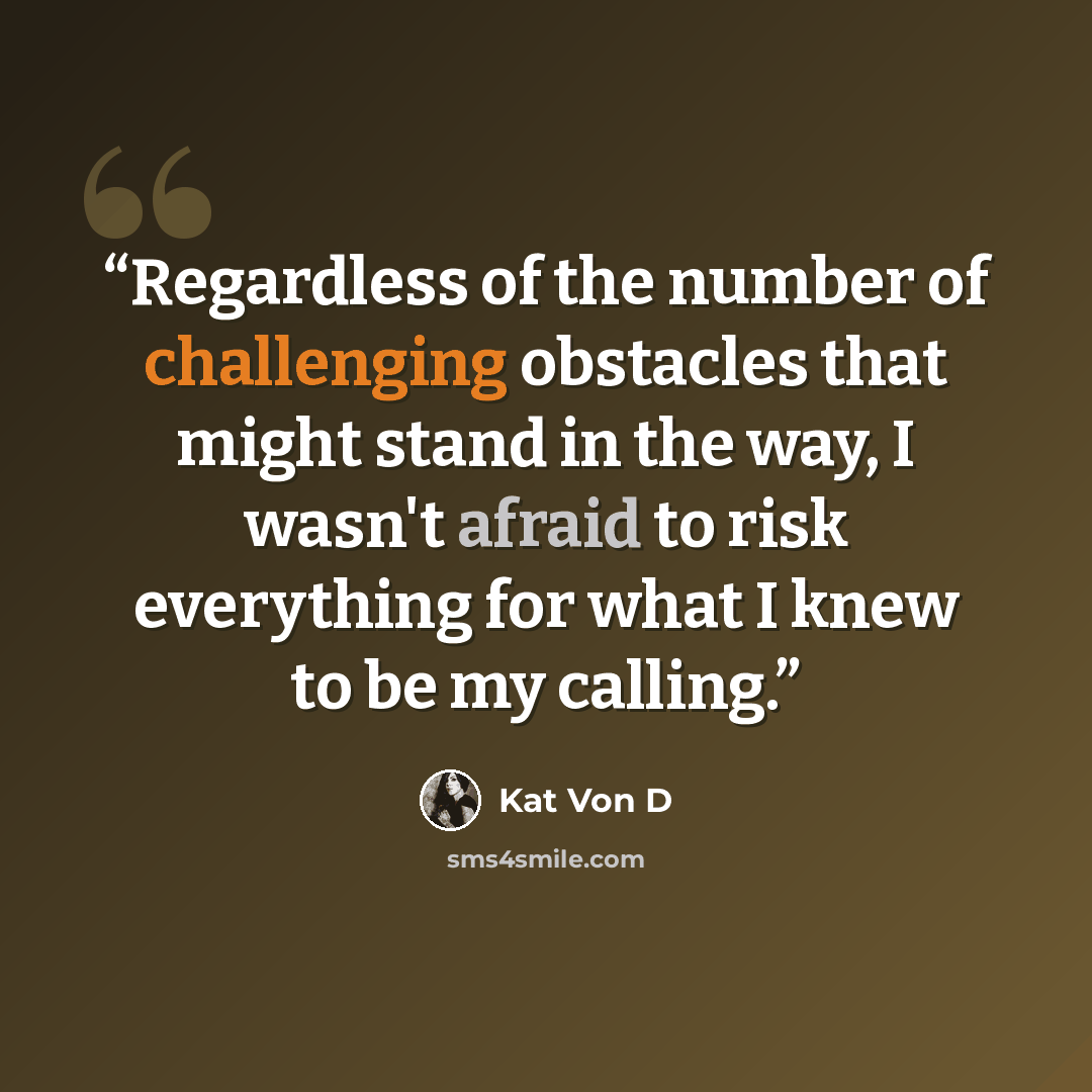 “Regardless of the number of challenging obstacles that might stand in the way, I wasn't afraid to risk everything for what I knew to be my calling.” quote by Kat Von D