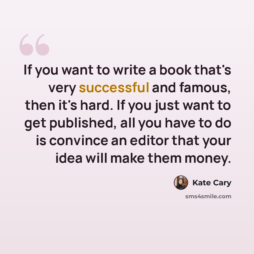 “If you want to write a book that's very successful and famous, then it's hard. If you just want to get published, all you have to do is convince an editor that your idea will make them money.” quote by Kate Cary