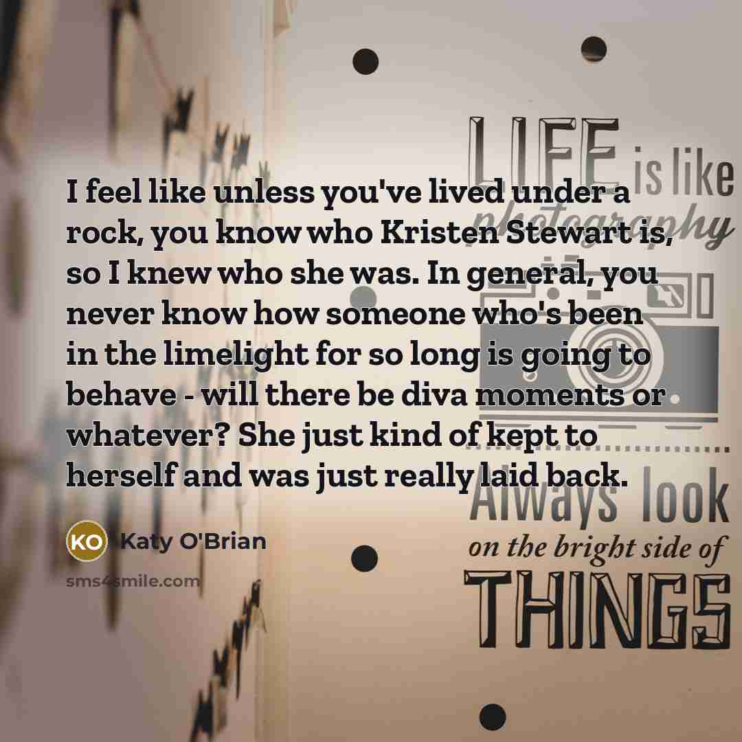 “I feel like unless you've lived under a rock, you know who Kristen Stewart is, so I knew who she was. In general, you never know how someone who's been in the limelight for so long is going to behave - will there be diva moments or whatever? She just kind of kept to herself and was just really…” quote by Katy O'Brian