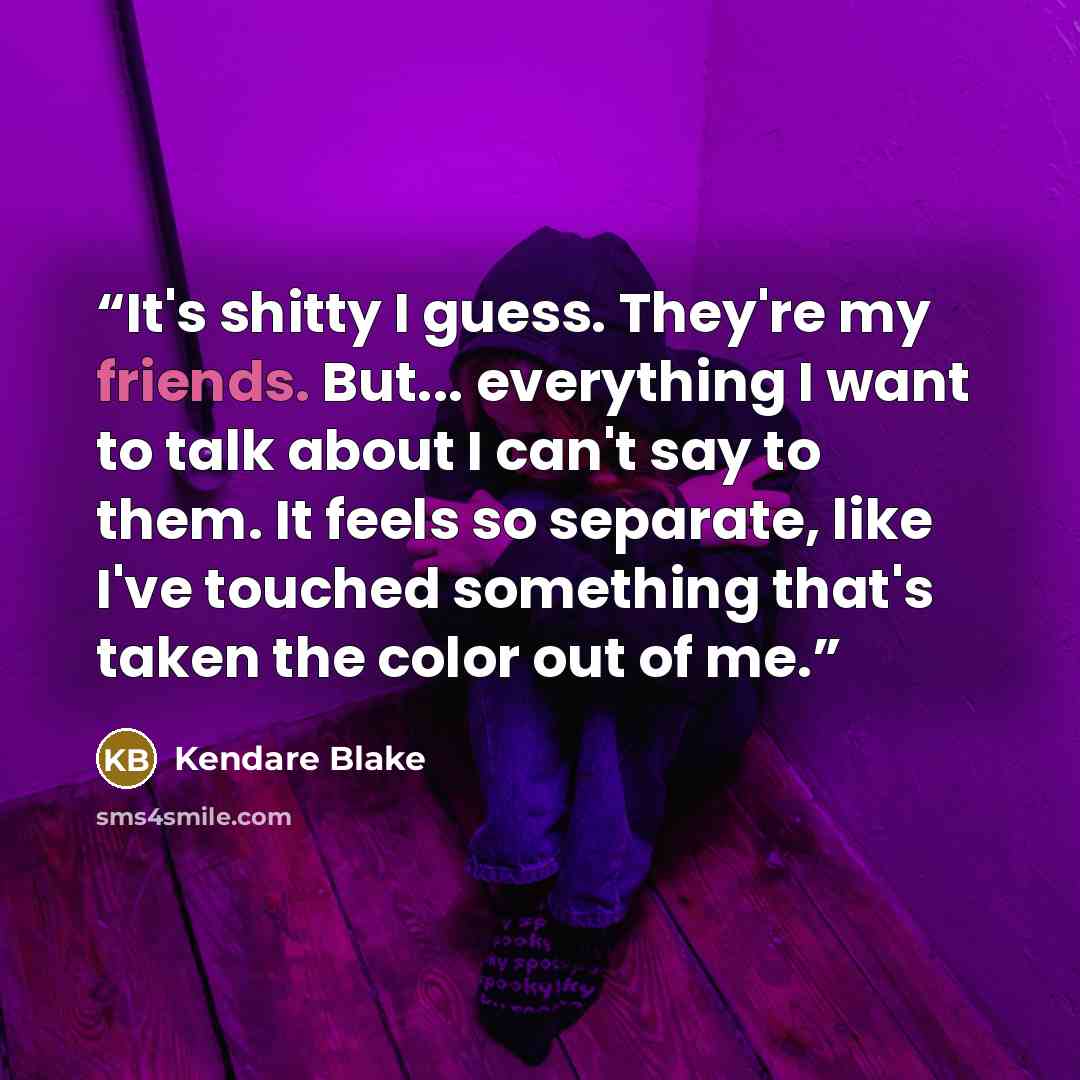 “It's shitty I guess. They're my friends. But... everything I want to talk about I can't say to them. It feels so separate, like I've touched something that's taken the color out of me.” quote by Kendare Blake