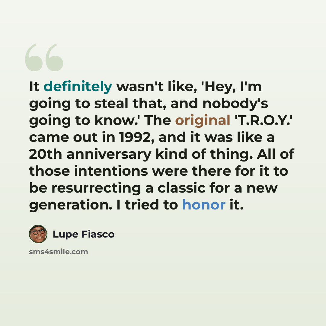 “It definitely wasn't like, 'Hey, I'm going to steal that, and nobody's going to know.' The original 'T.R.O.Y.' came out in 1992, and it was like a 20th anniversary kind of thing. All of those intentions were there for it to be resurrecting a classic for a new generation. I tried to honor it.” quote by Lupe Fiasco