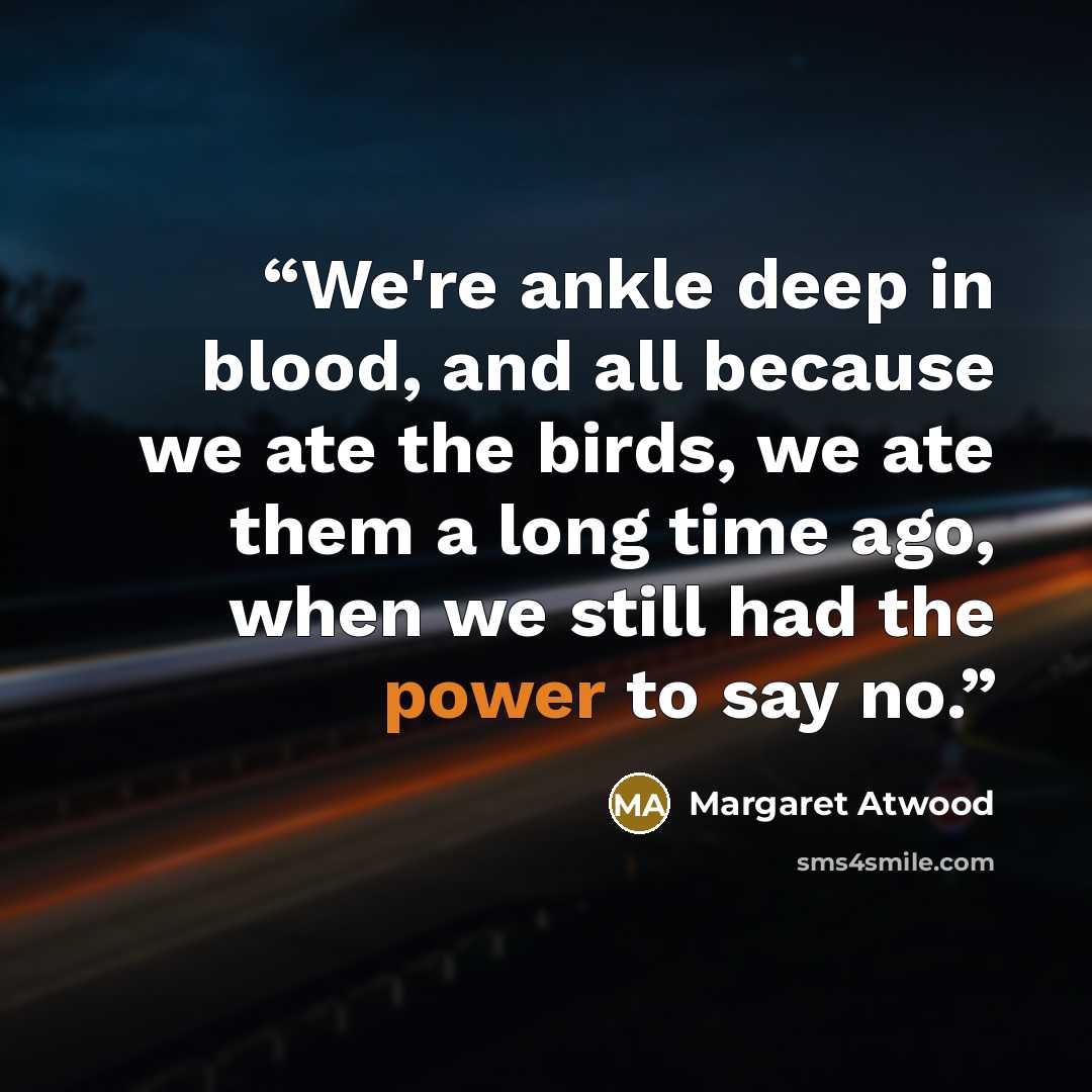 “We're ankle deep in blood, and all because we ate the birds, we ate them a long time ago, when we still had the power to say no.” quote by Margaret Atwood