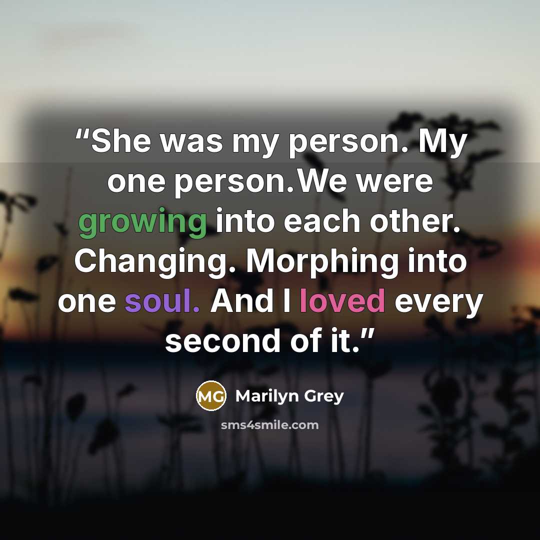 “She was my person. My one person.We were growing into each other. Changing. Morphing into one soul. And I loved every second of it.” quote by Marilyn Grey