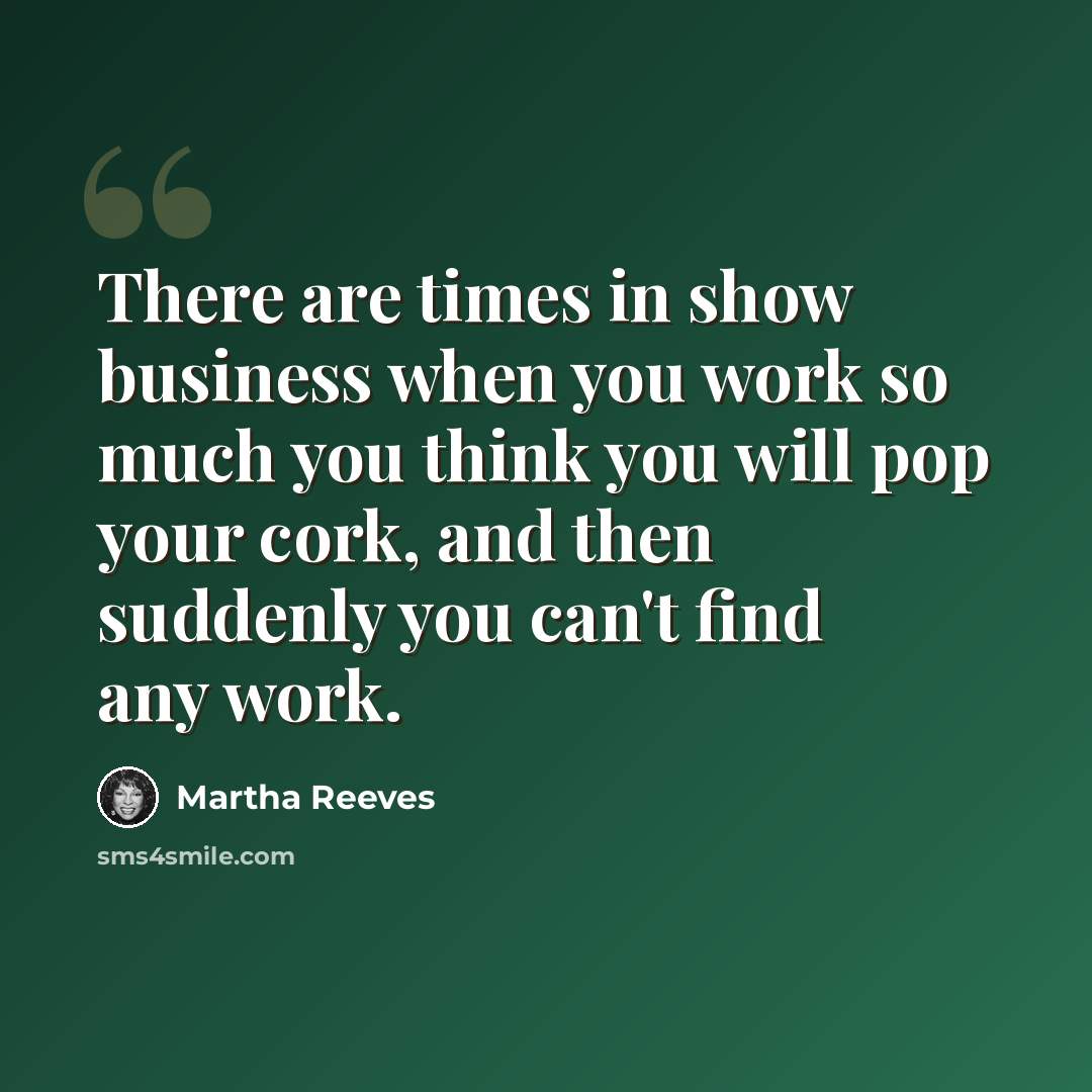 “There are times in show business when you work so much you think you will pop your cork, and then suddenly you can't find any work.” quote by Martha Reeves