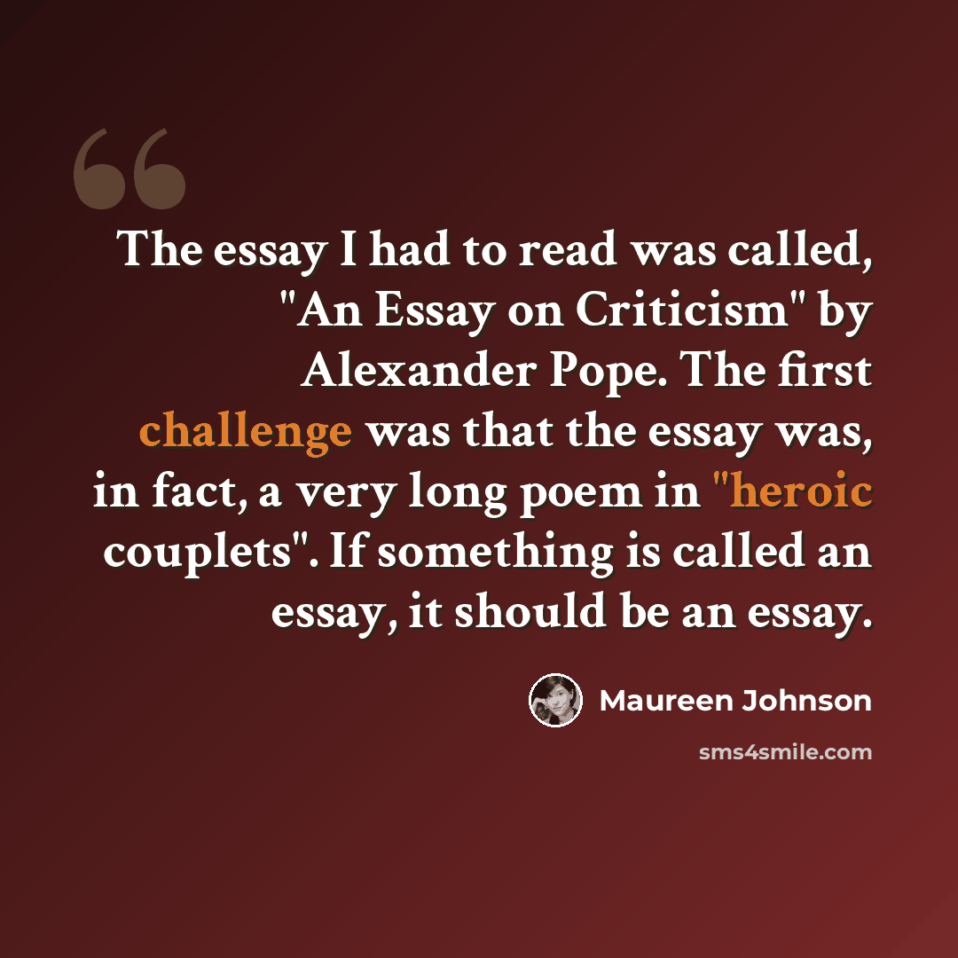 “The essay I had to read was called, "An Essay on Criticism" by Alexander Pope. The first challenge was that the essay was, in fact, a very long poem in "heroic couplets". If something is called an essay, it should be an essay.” quote by Maureen Johnson