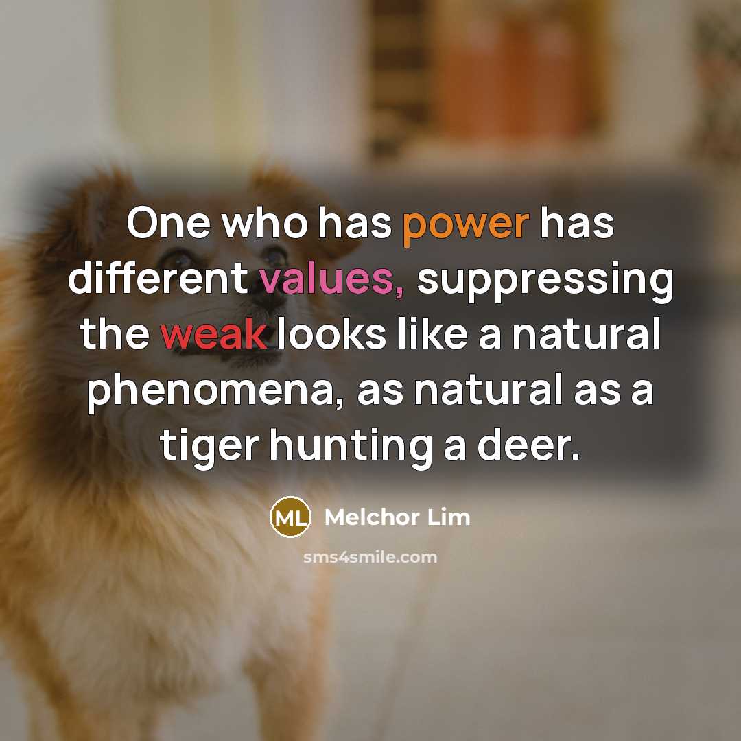 “One who has power has different values, suppressing the weak looks like a natural phenomena, as natural as a tiger hunting a deer.” quote by Melchor Lim