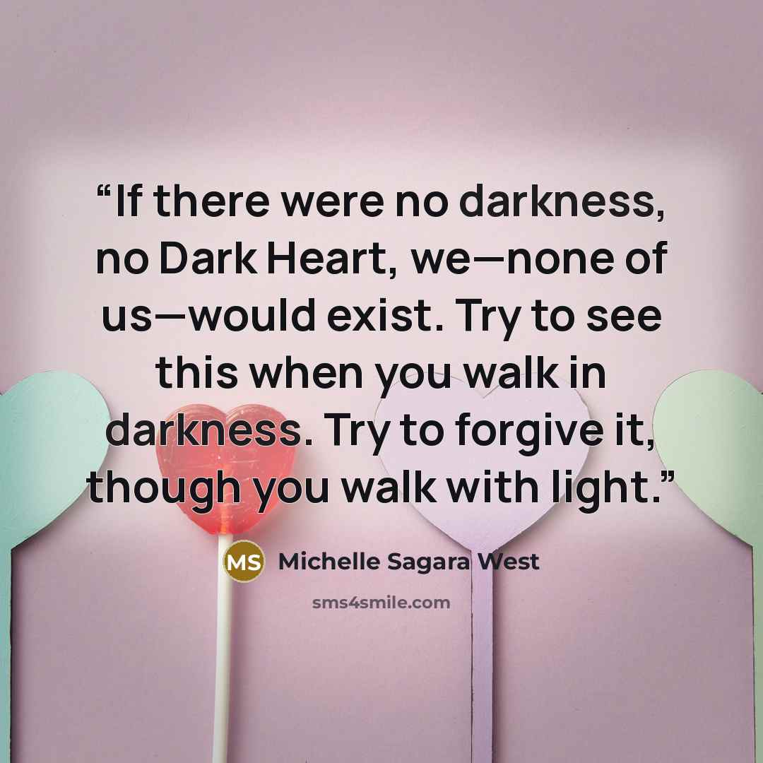 “If there were no darkness, no Dark Heart, we—none of us—would exist. Try to see this when you walk in darkness. Try to forgive it, though you walk with light.” quote by Michelle Sagara West