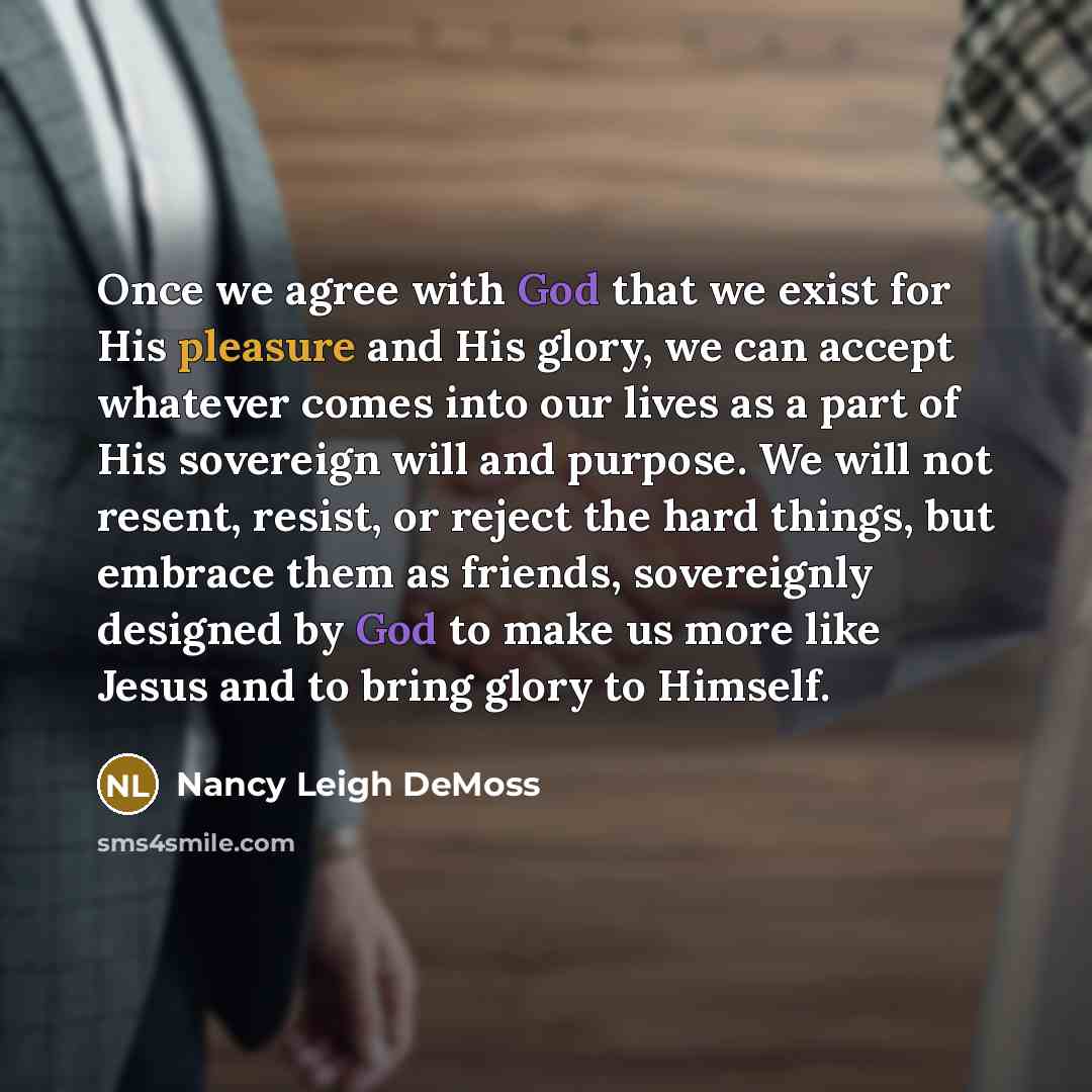 “Once we agree with God that we exist for His pleasure and His glory, we can accept whatever comes into our lives as a part of His sovereign will and purpose. We will not resent, resist, or reject the hard things, but embrace them as friends, sovereignly designed by God to make us more like Jesus…” quote by Nancy Leigh DeMoss