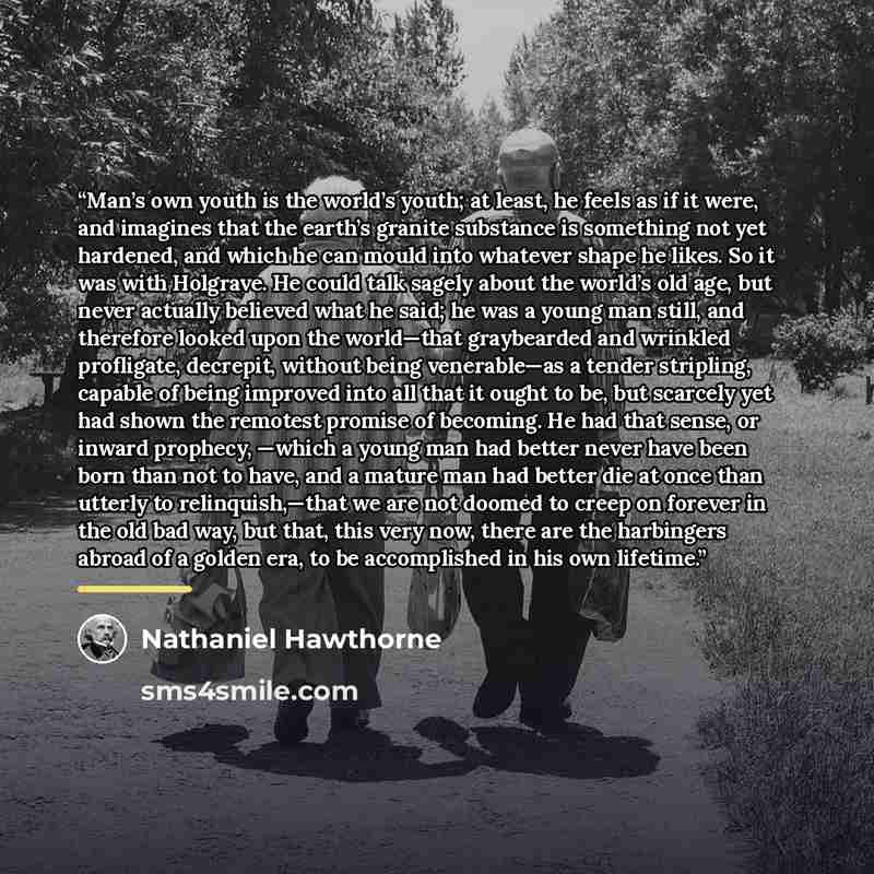 “Man’s own youth is the world’s youth; at least, he feels as if it were, and imagines that the earth’s granite substance is something not yet hardened, and which he can mould into whatever shape he likes. So it was with Holgrave. He could talk sagely about the world’s old age, but never actually…” quote by Nathaniel Hawthorne