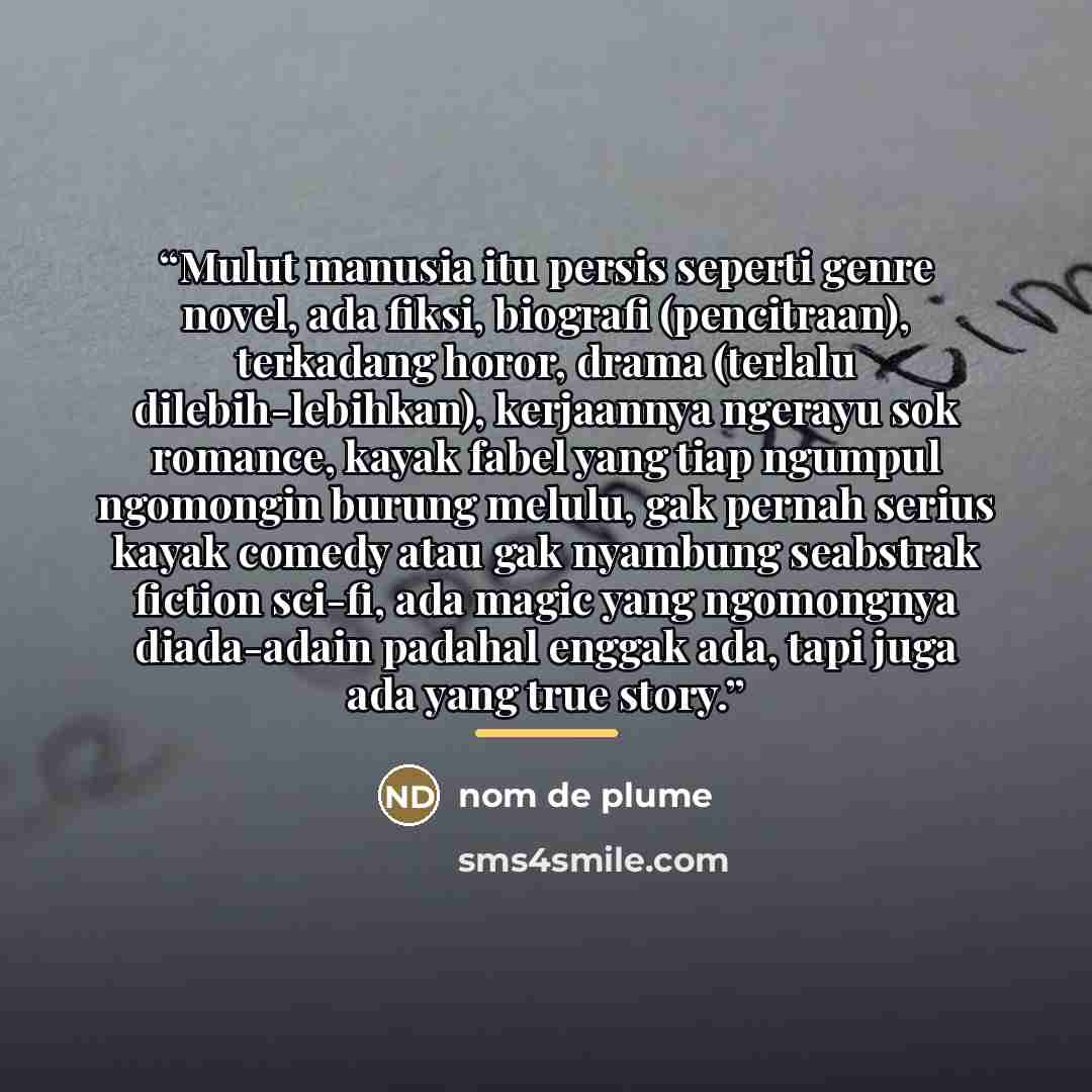 “Mulut manusia itu persis seperti genre novel, ada fiksi, biografi (pencitraan), terkadang horor, drama (terlalu dilebih-lebihkan), kerjaannya ngerayu sok romance, kayak fabel yang tiap ngumpul ngomongin burung melulu, gak pernah serius kayak comedy atau gak nyambung seabstrak fiction sci-fi, ada…” quote by nom de plume