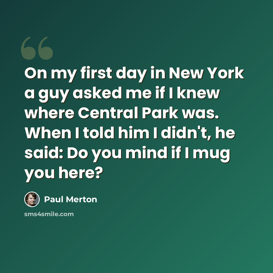 “On my first day in New York a guy asked me if I knew where Central Park was. When I told him I didn't, he said: Do you mind if I mug you here?” quote by Paul Merton