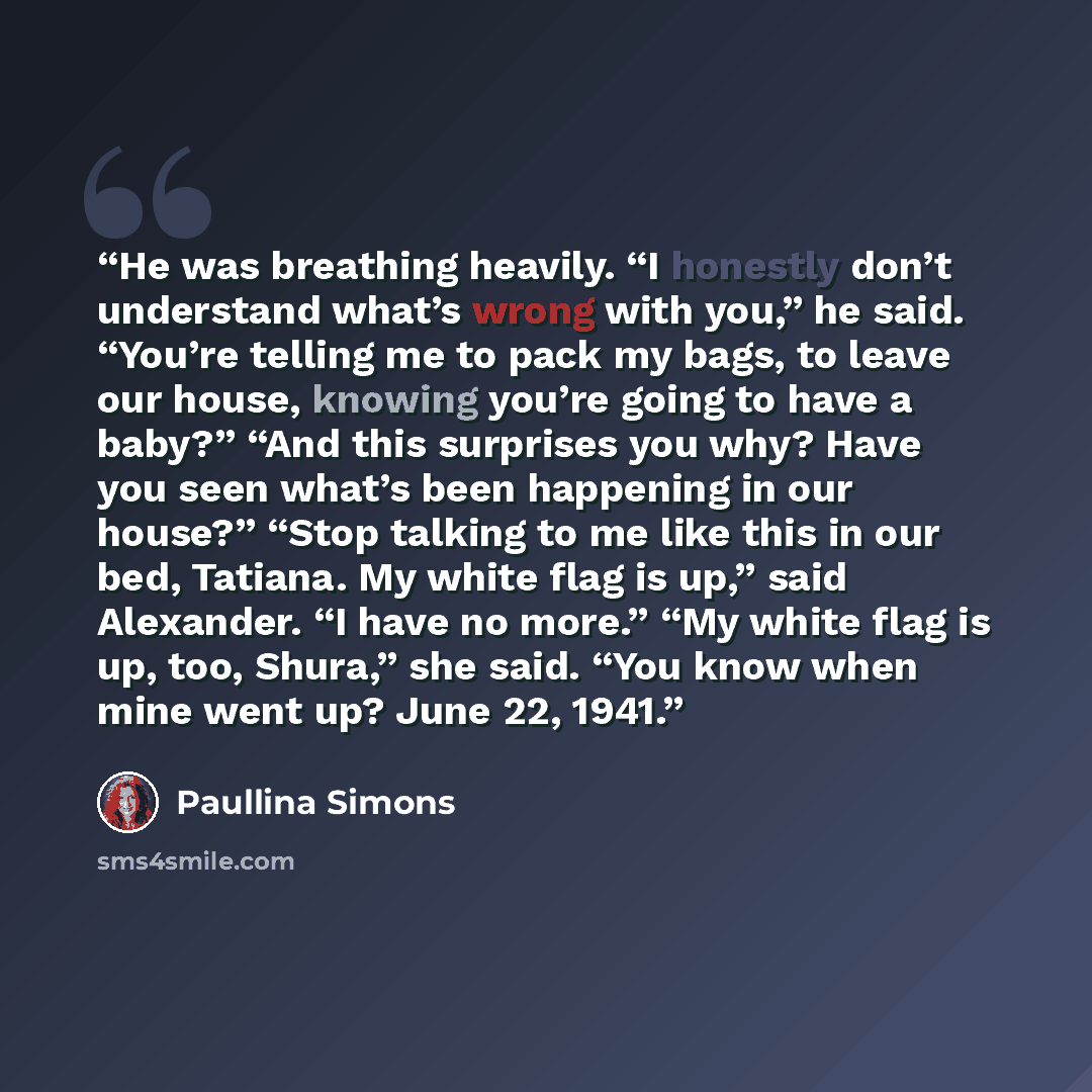 “He was breathing heavily. “I honestly don’t understand what’s wrong with you,” he said. “You’re telling me to pack my bags, to leave our house, knowing you’re going to have a baby?” “And this surprises you why? Have you seen what’s been happening in our house?” “Stop talking to me like this in our…” quote by Paullina Simons