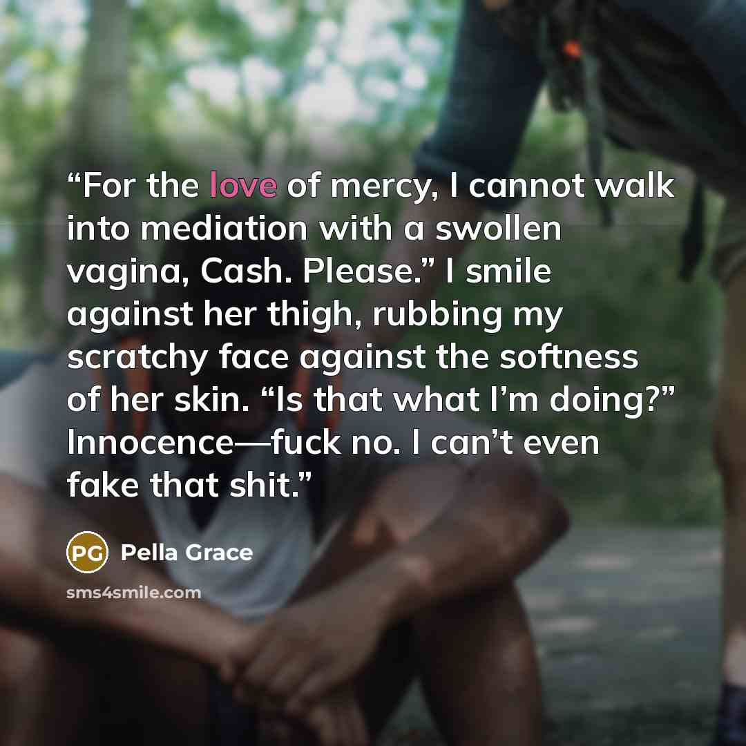 “For the love of mercy, I cannot walk into mediation with a swollen vagina, Cash. Please.” I smile against her thigh, rubbing my scratchy face against the softness of her skin. “Is that what I’m doing?” Innocence—fuck no. I can’t even fake that shit.” quote by Pella Grace