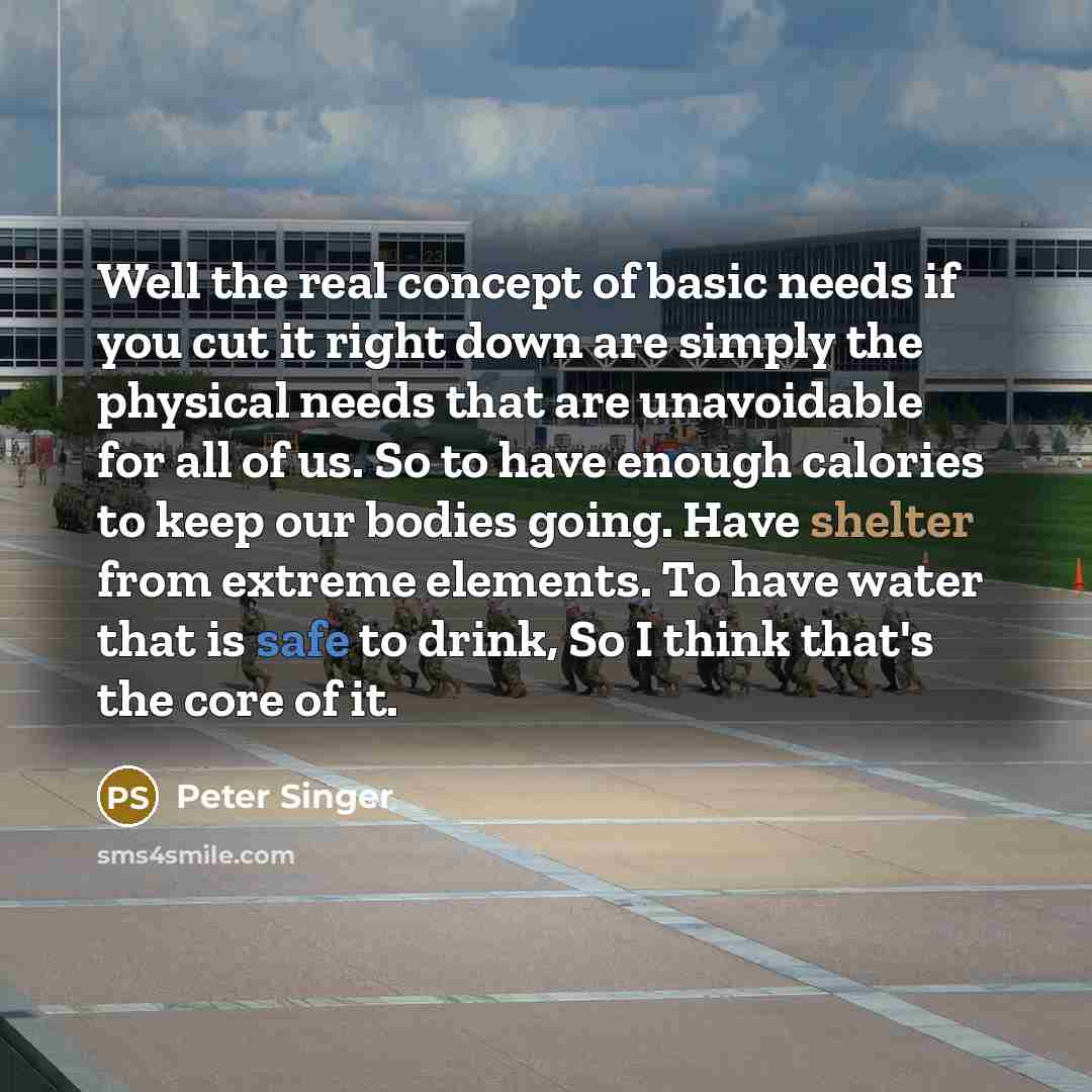 “Well the real concept of basic needs if you cut it right down are simply the physical needs that are unavoidable for all of us. So to have enough calories to keep our bodies going. Have shelter from extreme elements. To have water that is safe to drink, So I think that's the core of it.” quote by Peter Singer