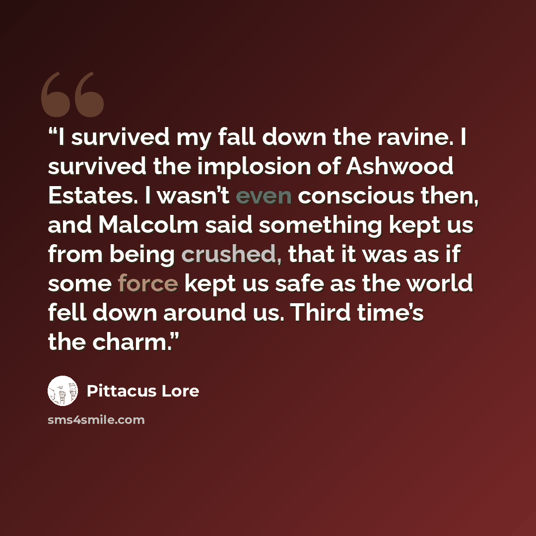 “I survived my fall down the ravine. I survived the implosion of Ashwood Estates. I wasn’t even conscious then, and Malcolm said something kept us from being crushed, that it was as if some force kept us safe as the world fell down around us. Third time’s the charm.” quote by Pittacus Lore