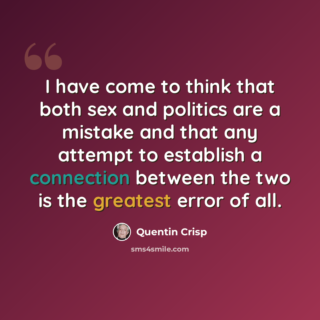 “I have come to think that both sex and politics are a mistake and that any attempt to establish a connection between the two is the greatest error of all.” quote by Quentin Crisp