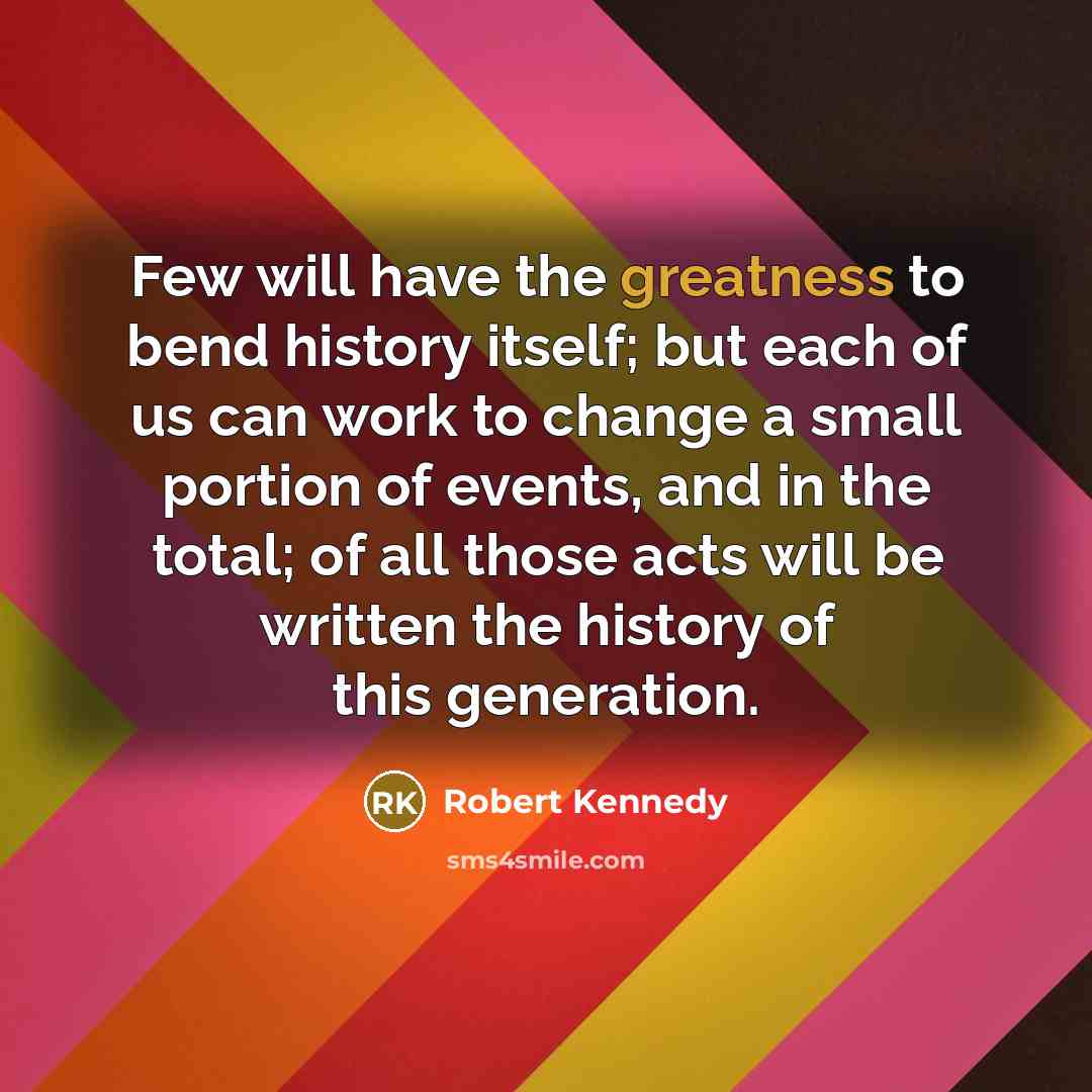 “Few will have the greatness to bend history itself; but each of us can work to change a small portion of events, and in the total; of all those acts will be written the history of this generation.” quote by Robert Kennedy