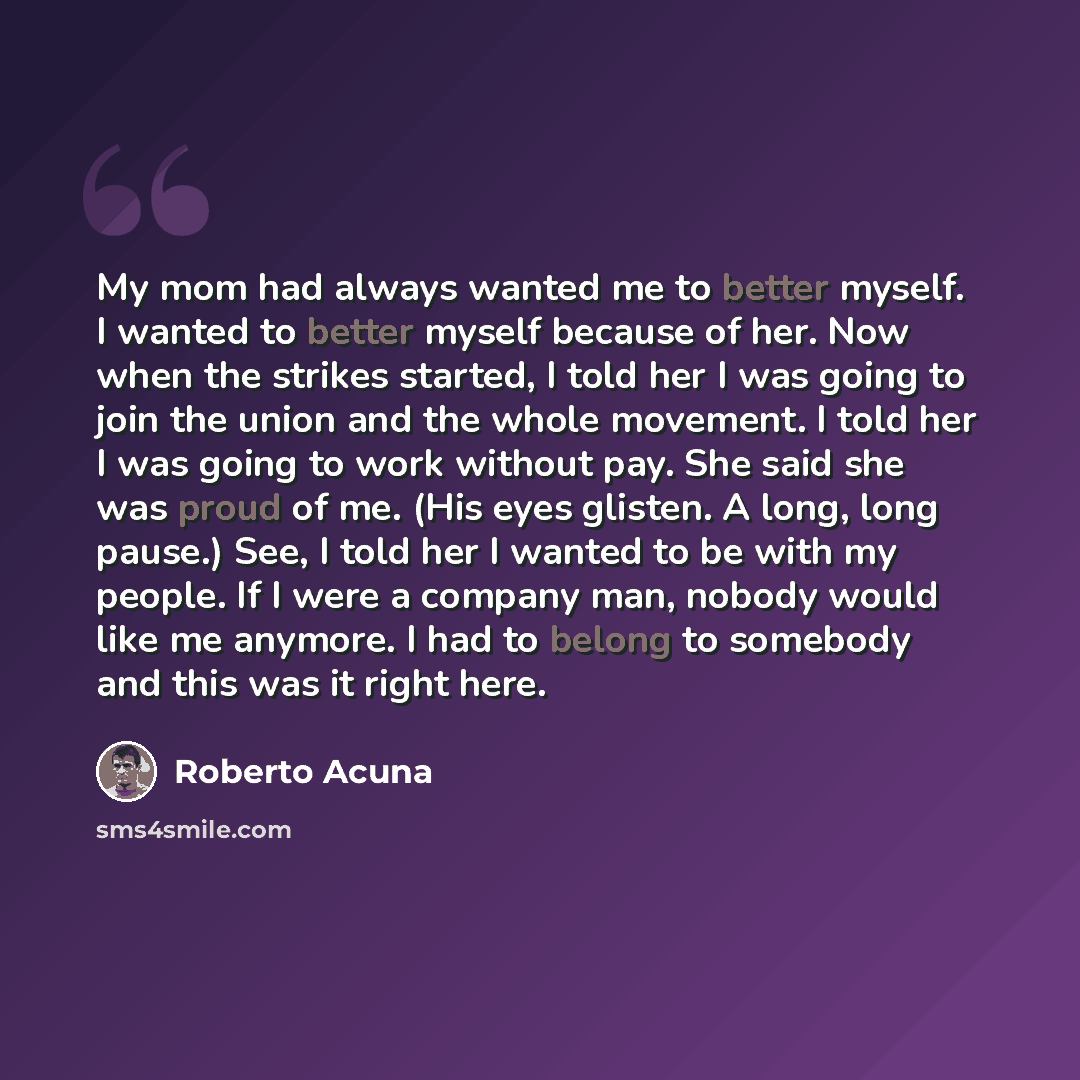 “My mom had always wanted me to better myself. I wanted to better myself because of her. Now when the strikes started, I told her I was going to join the union and the whole movement. I told her I was going to work without pay. She said she was proud of me. (His eyes glisten. A long, long pause.)…” quote by Roberto Acuna