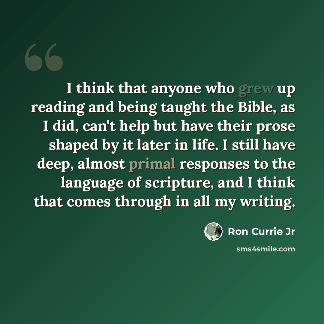 “I think that anyone who grew up reading and being taught the Bible, as I did, can't help but have their prose shaped by it later in life. I still have deep, almost primal responses to the language of scripture, and I think that comes through in all my writing.” quote by Ron Currie Jr