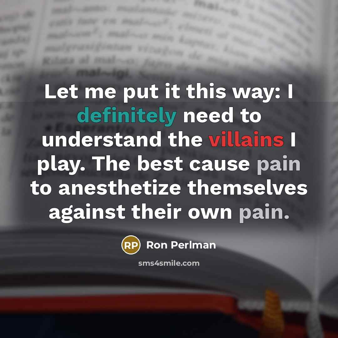 “Let me put it this way: I definitely need to understand the villains I play. The best cause pain to anesthetize themselves against their own pain.” quote by Ron Perlman