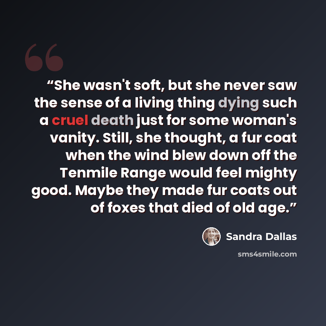 “She wasn't soft, but she never saw the sense of a living thing dying such a cruel death just for some woman's vanity. Still, she thought, a fur coat when the wind blew down off the Tenmile Range would feel mighty good. Maybe they made fur coats out of foxes that died of old age.” quote by Sandra Dallas