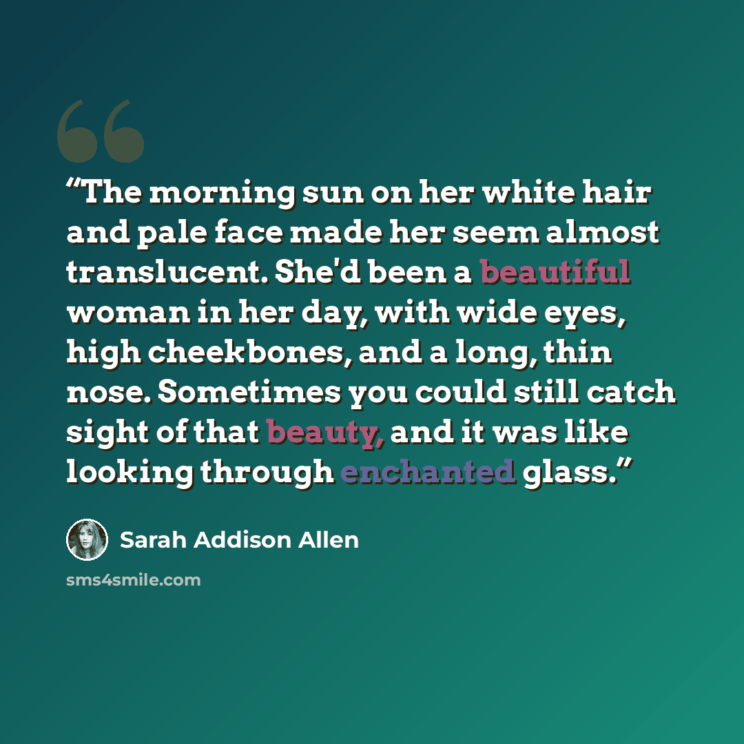 “The morning sun on her white hair and pale face made her seem almost translucent. She'd been a beautiful woman in her day, with wide eyes, high cheekbones, and a long, thin nose. Sometimes you could still catch sight of that beauty, and it was like looking through enchanted glass.” quote by Sarah Addison Allen