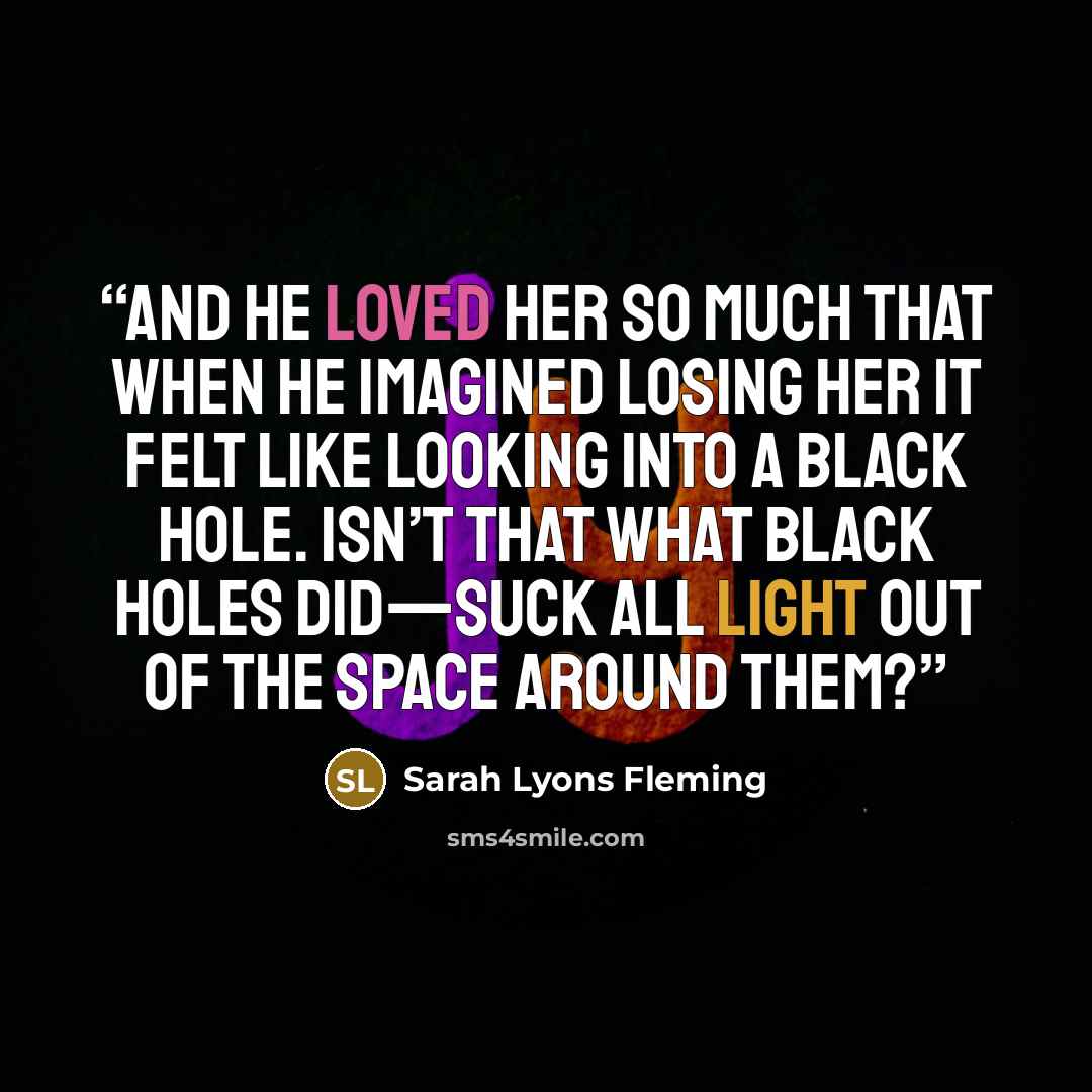 “And he loved her so much that when he imagined losing her it felt like looking into a black hole. Isn’t that what black holes did—suck all light out of the space around them?” quote by Sarah Lyons Fleming