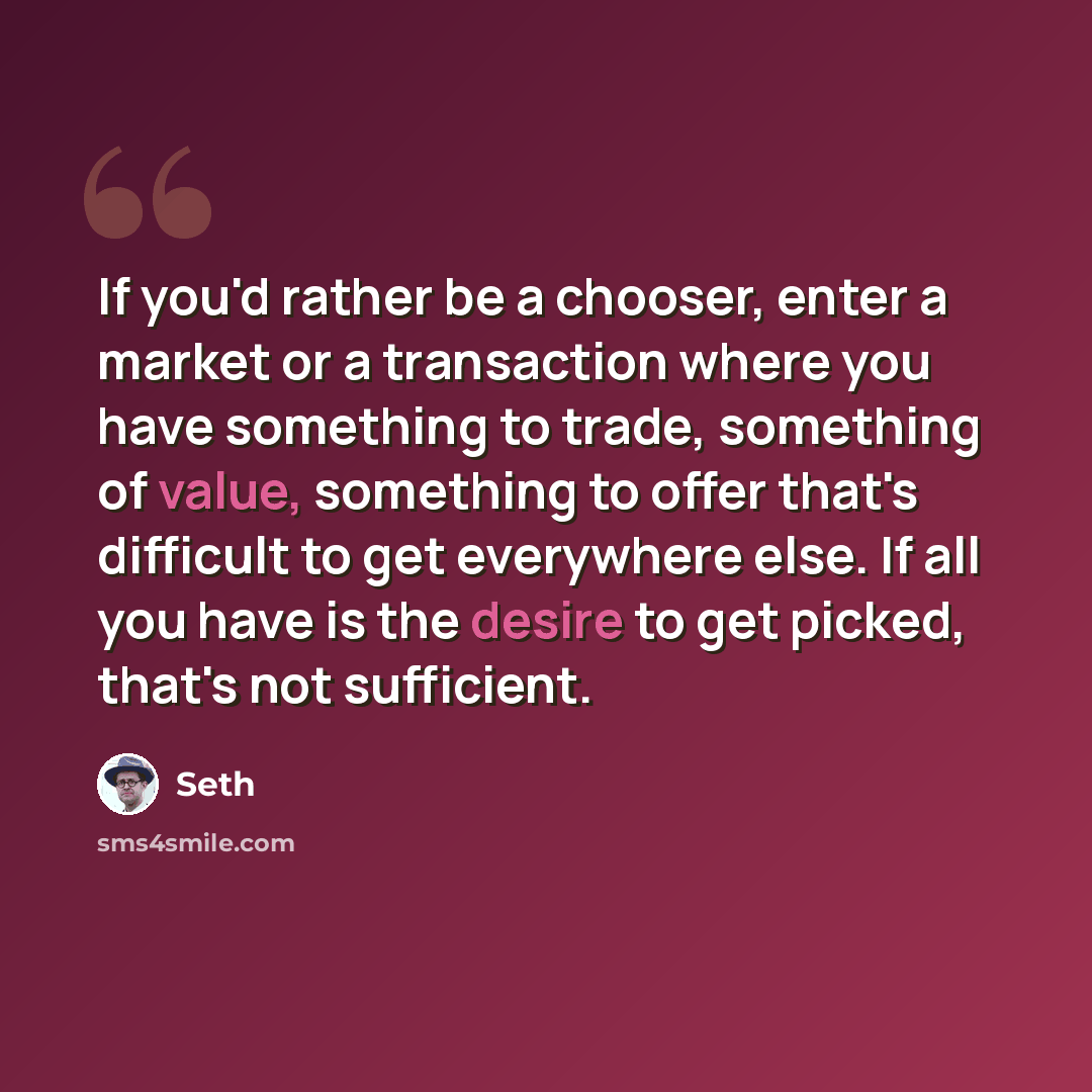 “If you'd rather be a chooser, enter a market or a transaction where you have something to trade, something of value, something to offer that's difficult to get everywhere else. If all you have is the desire to get picked, that's not sufficient.” quote by Seth