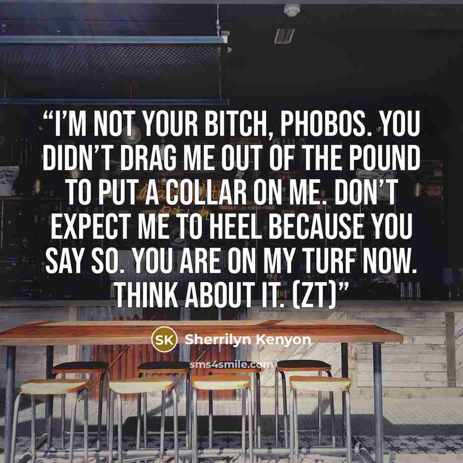 “I’m not your bitch, Phobos. You didn’t drag me out of the pound to put a collar on me. Don’t expect me to heel because you say so. You are on my turf now. Think about it. (ZT)” quote by Sherrilyn Kenyon