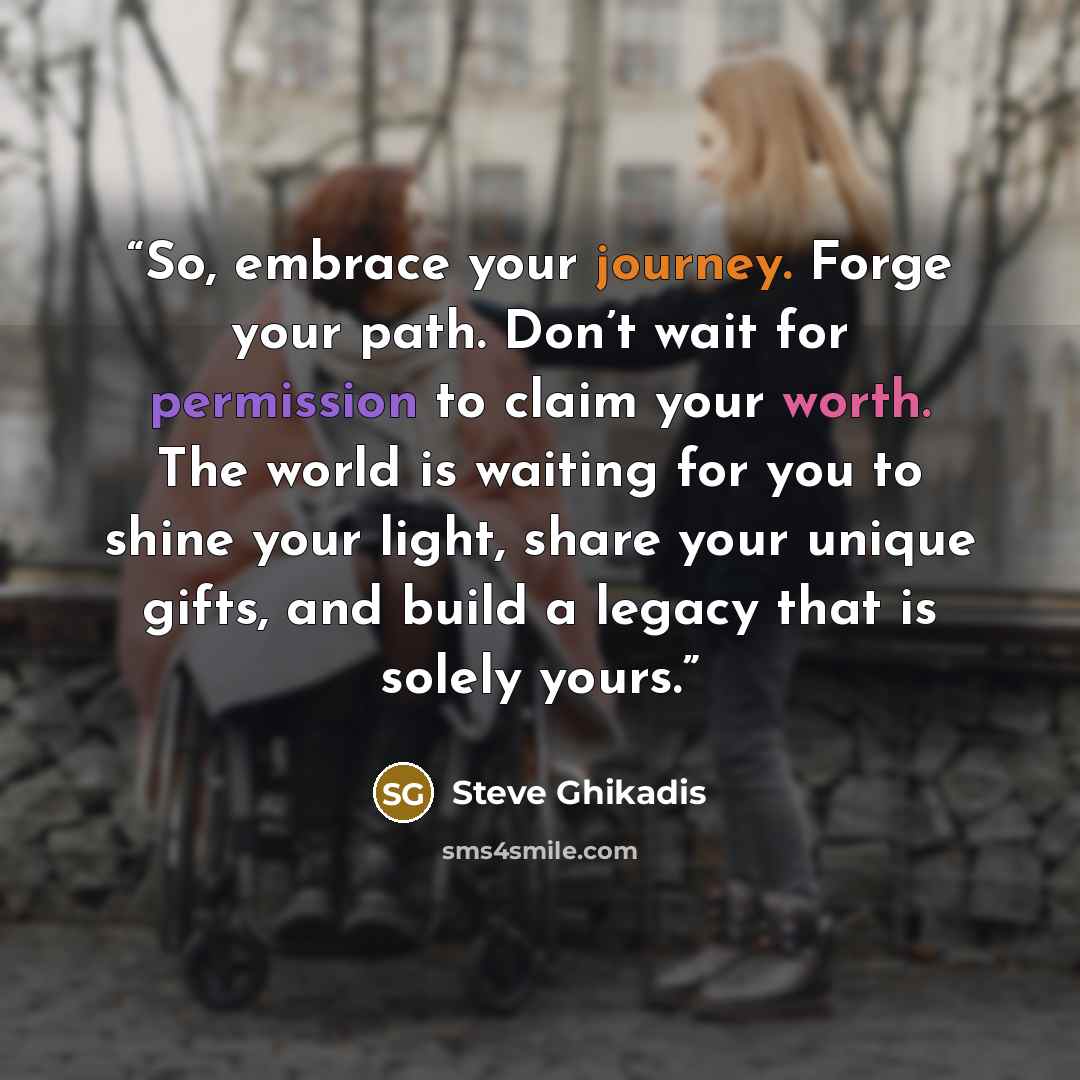 “So, embrace your journey. Forge your path. Don’t wait for permission to claim your worth. The world is waiting for you to shine your light, share your unique gifts, and build a legacy that is solely yours.” quote by Steve Ghikadis