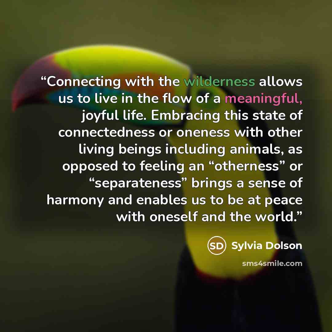 “Connecting with the wilderness allows us to live in the flow of a meaningful, joyful life. Embracing this state of connectedness or oneness with other living beings including animals, as opposed to feeling an “otherness” or “separateness” brings a sense of harmony and enables us to be at peace…” quote by Sylvia Dolson