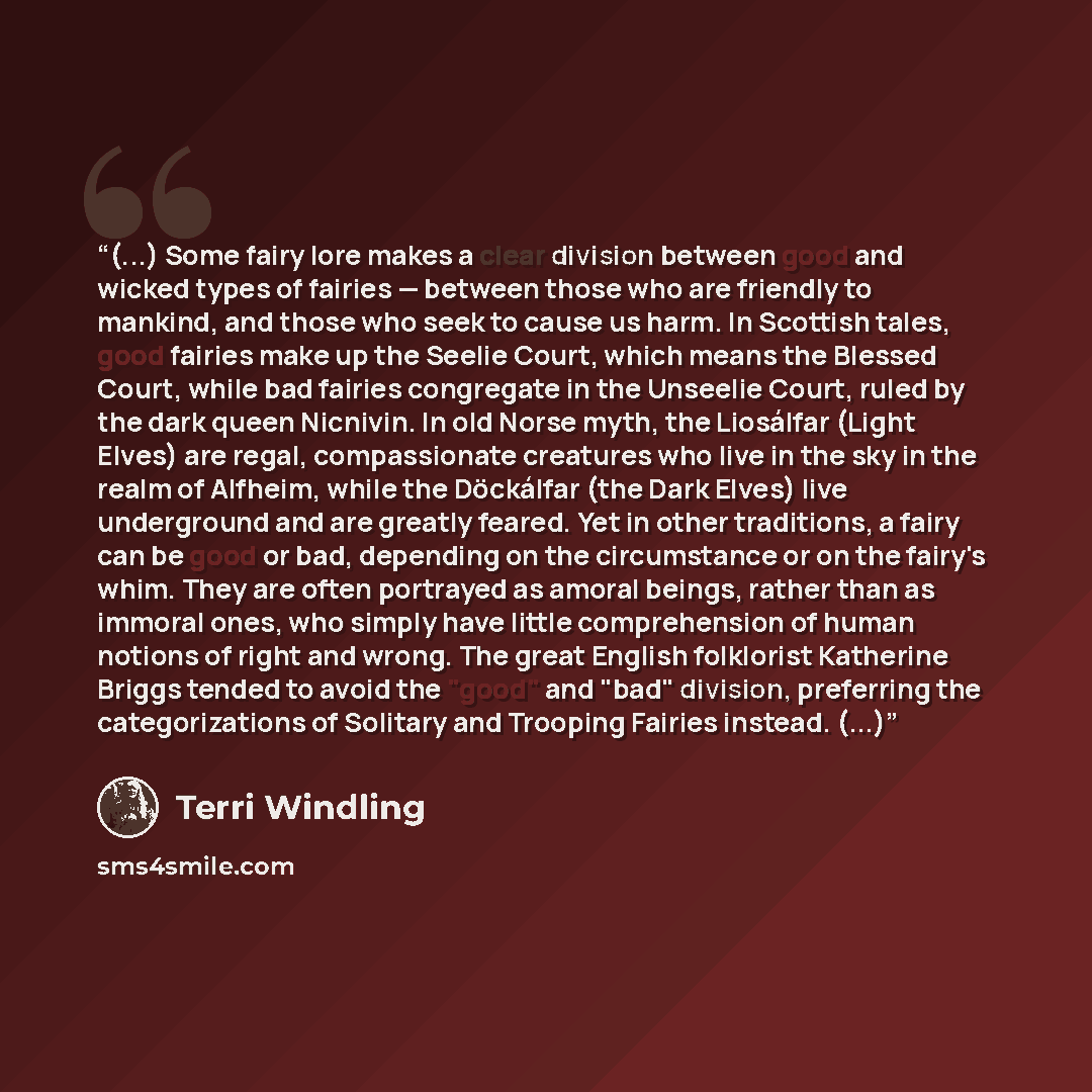 “(...) Some fairy lore makes a clear division between good and wicked types of fairies — between those who are friendly to mankind, and those who seek to cause us harm. In Scottish tales, good fairies make up the Seelie Court, which means the Blessed Court, while bad fairies congregate in the…” quote by Terri Windling