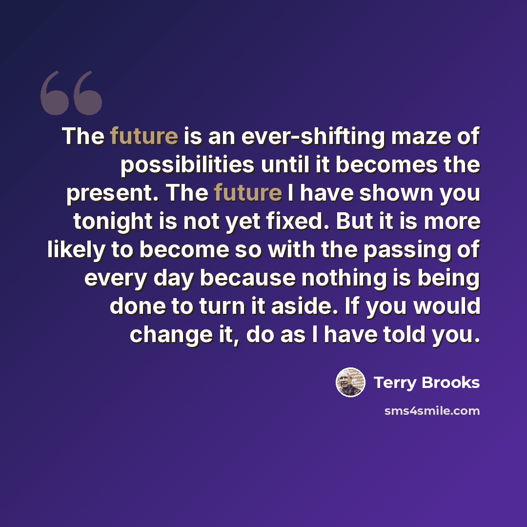“The future is an ever-shifting maze of possibilities until it becomes the present. The future I have shown you tonight is not yet fixed. But it is more likely to become so with the passing of every day because nothing is being done to turn it aside. If you would change it, do as I have told you.” quote by Terry Brooks