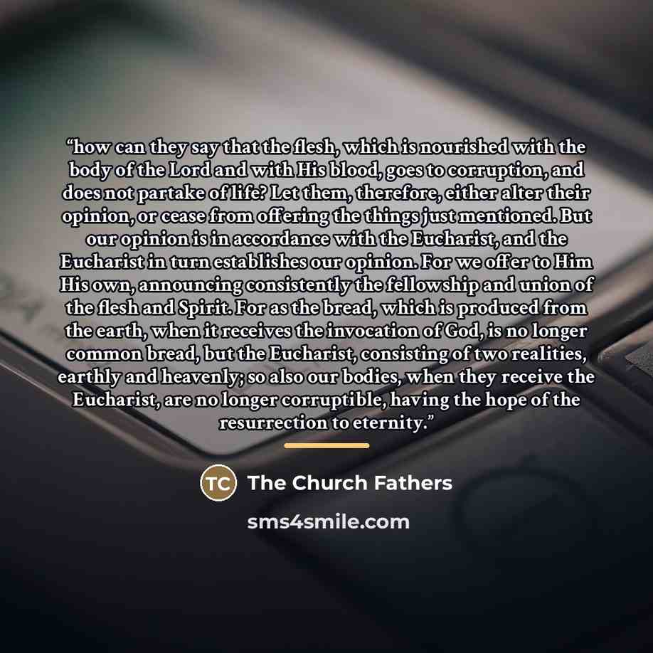 “how can they say that the flesh, which is nourished with the body of the Lord and with His blood, goes to corruption, and does not partake of life? Let them, therefore, either alter their opinion, or cease from offering the things just mentioned. But our opinion is in accordance with the…” quote by The Church Fathers