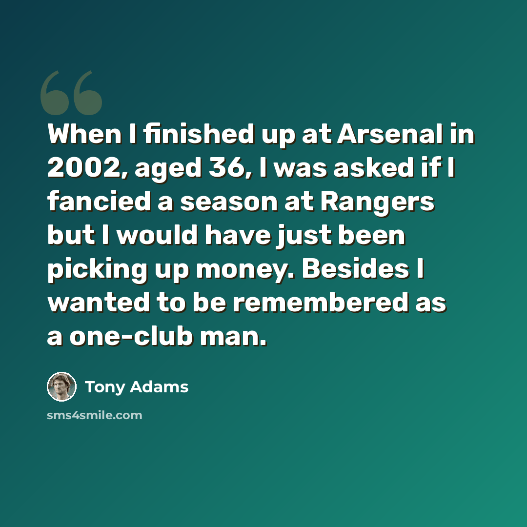 “When I finished up at Arsenal in 2002, aged 36, I was asked if I fancied a season at Rangers but I would have just been picking up money. Besides I wanted to be remembered as a one-club man.” quote by Tony Adams