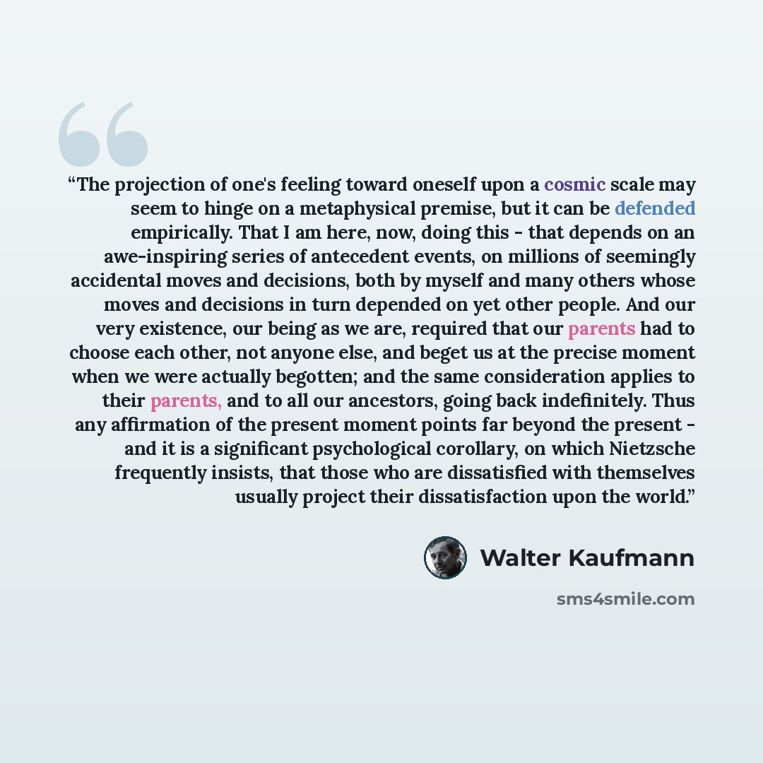 “The projection of one's feeling toward oneself upon a cosmic scale may seem to hinge on a metaphysical premise, but it can be defended empirically. That I am here, now, doing this - that depends on an awe-inspiring series of antecedent events, on millions of seemingly accidental moves and…” quote by Walter Kaufmann
