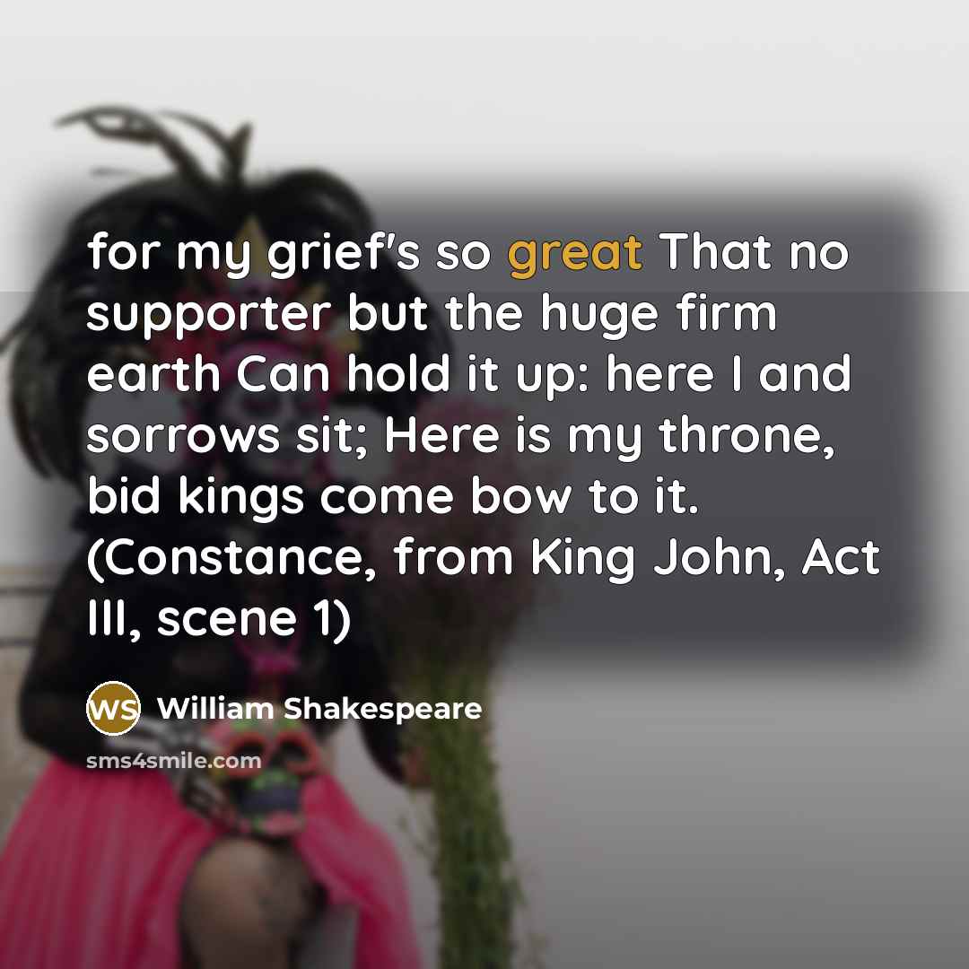 “for my grief's so great That no supporter but the huge firm earth Can hold it up: here I and sorrows sit; Here is my throne, bid kings come bow to it. (Constance, from King John, Act III, scene 1)” quote by William Shakespeare