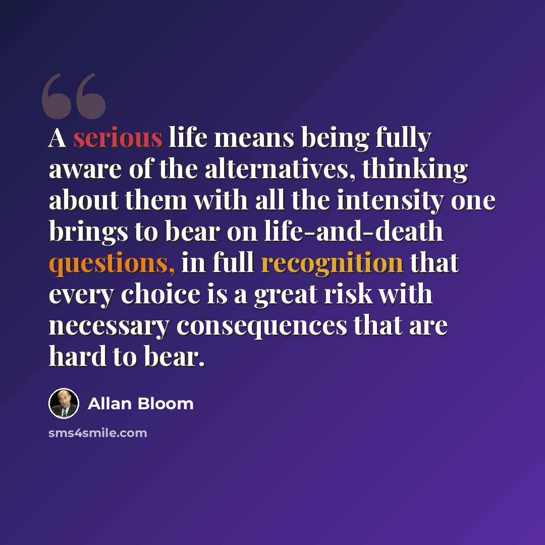 “A serious life means being fully aware of the alternatives, thinking about them with all the intensity one brings to bear on life-and-death questions, in full recognition that every choice is a great risk with necessary consequences that are hard to bear.” quote by Allan Bloom