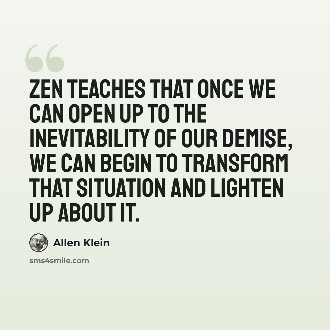 “Zen teaches that once we can open up to the inevitability of our demise, we can begin to transform that situation and lighten up about it.” quote by Allen Klein