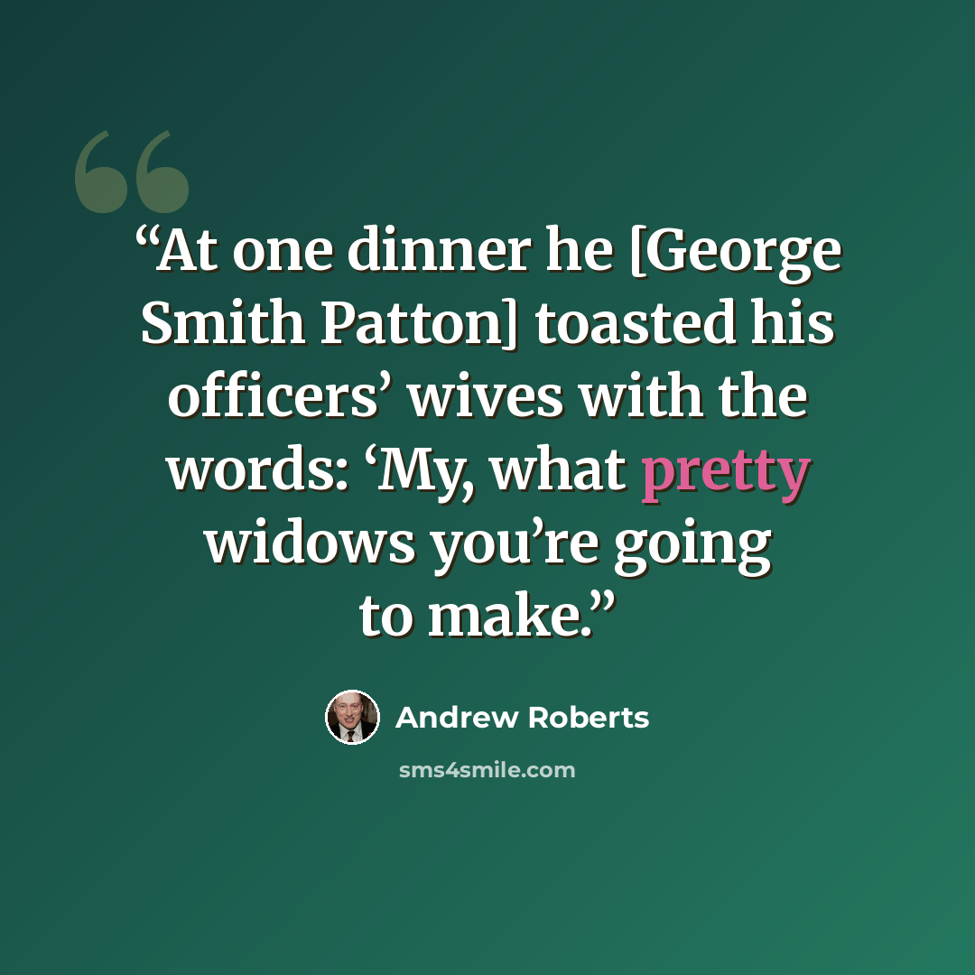 “At one dinner he [George Smith Patton] toasted his officers’ wives with the words: ‘My, what pretty widows you’re going to make.” quote by Andrew Roberts