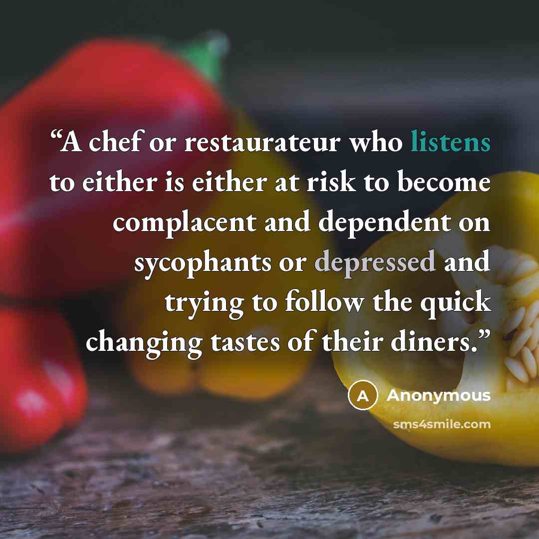 “A chef or restaurateur who listens to either is either at risk to become complacent and dependent on sycophants or depressed and trying to follow the quick changing tastes of their diners.” quote by Anonymous