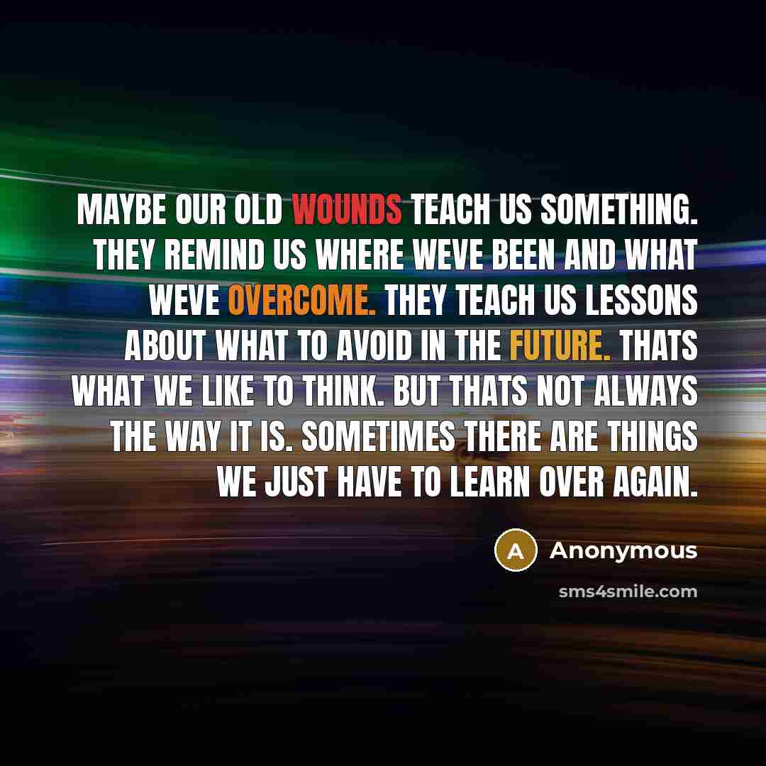 “Maybe our old wounds teach us something. They remind us where weve been and what weve overcome. They teach us lessons about what to avoid in the future. Thats what we like to think. But thats not always the way it is. Sometimes there are things we just have to learn over again.” quote by Anonymous