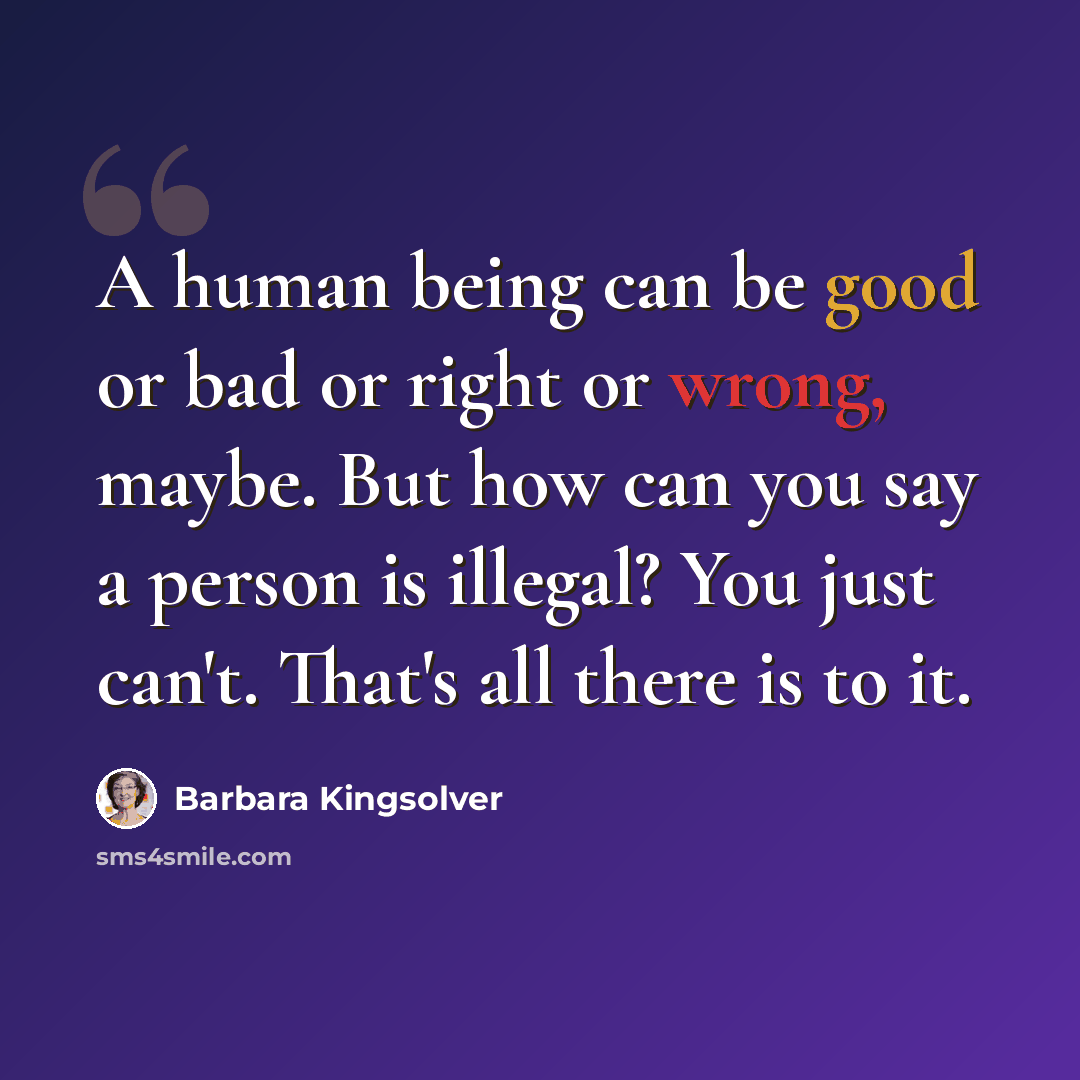 “A human being can be good or bad or right or wrong, maybe. But how can you say a person is illegal? You just can't. That's all there is to it.” quote by Barbara Kingsolver